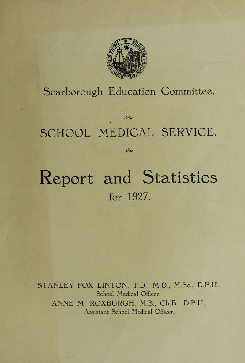 Scarborough Education Committee. SCHOOL MEDICAL SERVICE. Report and Statistics for 1927. STANLEY FOX LINTON, T.D., M.D., M.Sc., D.P.H., School Medical Officer. ANNE M. ROXBURGH, M.B., Ch.B., D.P.H., Assistant School Medical Officer.