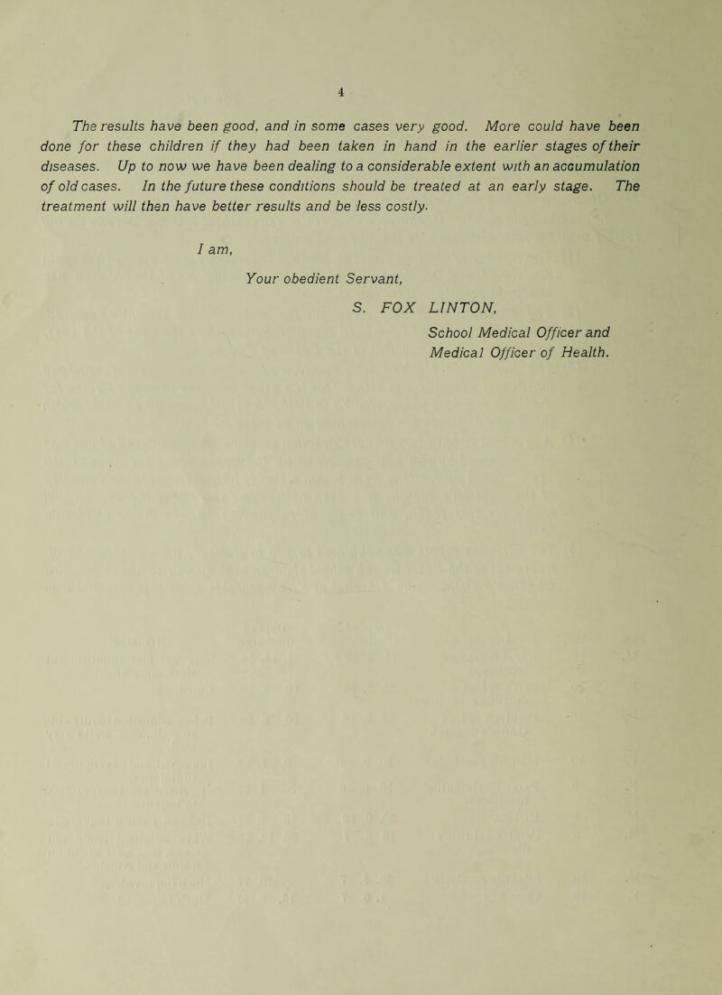 The results have been good, and in some cases very good. More could have been done for these children if they had been taken in hand in the earlier stages of their diseases. Up to now we have been dealing to a considerable extent with an accumulation of old cases. In the future these conditions should be treated at an early stage. The treatment will then have better results and be less costly. I am, Your obedient Servant, S. FOX LINTON, School Medical Officer and Medical Officer of Health.