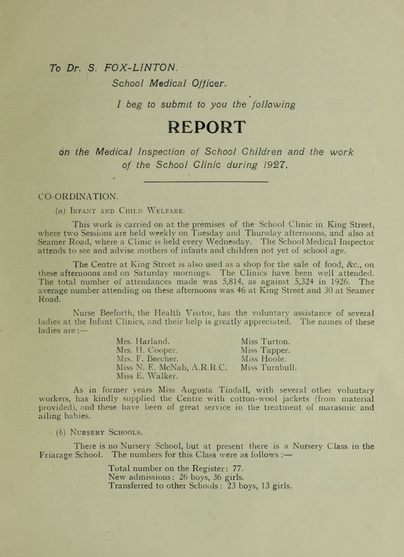 To Dr. S. FOX-LINTON. School Medical Officer. I beg to submit to you the following REPORT on the Medical Inspection of School Children and the work of the School Clinic during 1927. CO-ORDINATION. (a) Infant and Child Welfare. This work is carried on at the premises of the School Clinic in King Street, where two Sessions are held weekly on Tuesday and Thursday afternoons, and also at Seamer Road, where a Clinic is held every Wednesday. The School Medical Inspector attends to see and advise mothers of infants and children not yet of school age. The Centre at King Street is also used as a shop for the sale of food, &c., on these afternoons and on Saturday mornings. The Clinics have been well attended. The total number of attendances made was 5,814, as against 5,324 in 1926. The average number attending on these afternoons was 46 at King Street and 30 at Seamer Road. Nurse Beeforth, the Health Visitor, has the voluntary assistance of several ladies at the Infant Clinics, and their help is greatly appreciated. The names of these ladies are :— Mrs. Harland. Mrs. H. Cooper. Mrs. F. Beecher. Miss N. E. McNab, A.R.R.C. Miss E. Walker. As in former years Miss Augusta Tindall, with several other voluntary workers, has kindly supplied the Centre with cotton-wool jackets (from material provided), and these have been of great service in the treatment of marasmic and ailing babies. (6) Nursery Schools. There is no Nursery School, but at present there is a Nursery Class in the Friarage School. The numbers for this Class were as follows :— Total number on the Register: 77. New admissions: 26 boys, 36 girls. Transferred to other Schools: 23 boys, 13 girls. Miss Turton. Miss Tapper. Miss Hoole. Miss Turnbull.