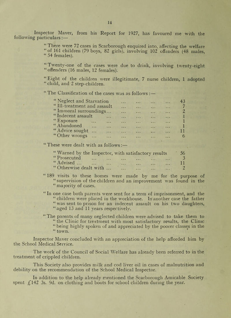 Inspector Maver, from his Report for 1927, has favoured me with the following particulars:— “ There were 72 cases in Scarborough enquired into, affecting the welfare “of 161 children (79 boys, 82 girls), involving 102 offenders (48 males, “ 54 females). “Twenty-one of the cases were due to drink, involving twenty-eight “offenders (16 males, 12 females). “Eight of the children were illegitimate, 7 nurse children, 1 adopted “child, and 2 step-children. “The Classification of the cases was as follows : — “ Neglect and Starvation . 43 “ Ill-treatment and assault ... ... ... ... 7 “ Immoral surroundings... ... ... ... ... 2 “ Indecent assault ... ... ... ... ... 1 “Exposure ... ... ... ... ... ... 1 “Abandoned ... ... .... ... ... ... 1 “ Advice sought ... ... ... ... ... ... 11 “ Other wrongs ... ... ... ... ... ... 6 “These were dealt with as follows:— “ Warned by the Inspector, with satisfactory results 56 “Prosecuted ... ... ... ... ... ... 3 “Advised ... ... ... ... ... ... ... 11 “ Otherwise dealt with ... ... ... ... ... 2 “ 189 visits to these homes were made by me for the purpose of “ supervision of the children and an improvement was found in the “ majority of cases. “ In one case both parents were sent for a term of imprisonment, and the “ children were placed in the workhouse. In another case the father “ was sent to prison for an indecent assault on his two daughters, “aged 13 and 11 years respectively. “ The parents of many neglected children were advised to take them to “ the Clinic for treatment with most satisfactory results, the Clime “being highly spoken of and appreciated by the poorer classes in the “ town. Inspector Maver concluded with an appreciation of the help afforded him by the School Medical Service. The work of the Council of Social Welfare has already been referred to in the treatment of crippled children. This Society also provides milk and cod liver oil in cases of malnutrition and debility on the recommendation of the School Medical Inspector. In addition to the help already mentioned the Scarborough Amicable Society spent £142 3s. 9d. on clothing and boots for school children during the year.