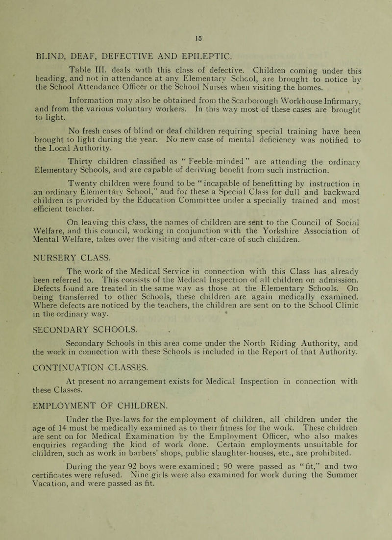 BLIND, DEAF, DEFECTIVE AND EPILEPTIC. Table III. deals with this class of defective. Children coming under this heading, and not in attendance at any Elementary School, are brought to notice by the School Attendance Officer or the School Nurses when visiting the homes. Information may also be obtained from the Scarborough Workhouse Infirmary, and from the various voluntary workers. In this way most of these cases are brought to light. No fresh cases of blind or deaf children requiring special training have been brought to light during the year. No new case of mental deficiency was notified to the Local Authority. Thirty children classified as “Feeble-minded” are attending the ordinary Elementary Schools, and are capable of deriving benefit from such instruction. Twenty children were found to be “incapable of benefitting by instruction in an ordinary Elementary School,” aud for these a Special Class for dull and backward children is provided by the Education Committee under a specially trained and most efficient teacher. On leaving this class, the names of children are sent to the Council of Social Welfare, and this council, working in conjunction with the Yorkshire Association of Mental Welfare, takes over the visiting and after-care of such children. NURSERY CLASS. The work of the Medical Service in connection with this Class has already been referred to. This consists of the Medical Inspection of all children on admission. Defects found are treated in the same way as those at the Elementary Schools. On being transferred to other Schools, these children are again medically examined. Where defects are noticed by the teachers, the children are sent on to the School Clinic in the ordinary way. SECONDARY SCHOOLS. Secondary Schools in this area come under the North Riding Authority, and the work in connection with these Schools is included in the Report of that Authority. CONTINUATION CLASSES. At present no arrangement exists for Medical Inspection in connection with these Classes. EMPLOYMENT OF CHILDREN. Under the Bye-laws for the employment of children, all children under the age of 14 must be medically examined as to their fitness for the work. These children are sent on for Medical Examination by the Employment Officer, who also makes enquiries regarding the kind of work done. Certain employments unsuitable for children, such as work in barbers’ shops, public slaughter-houses, etc., are prohibited. During the year 92 boys were examined ; 90 were passed as “fit,” and two certificates were refused. Nine girls were also examined for work during the Summer Vacation, and were passed as fit.