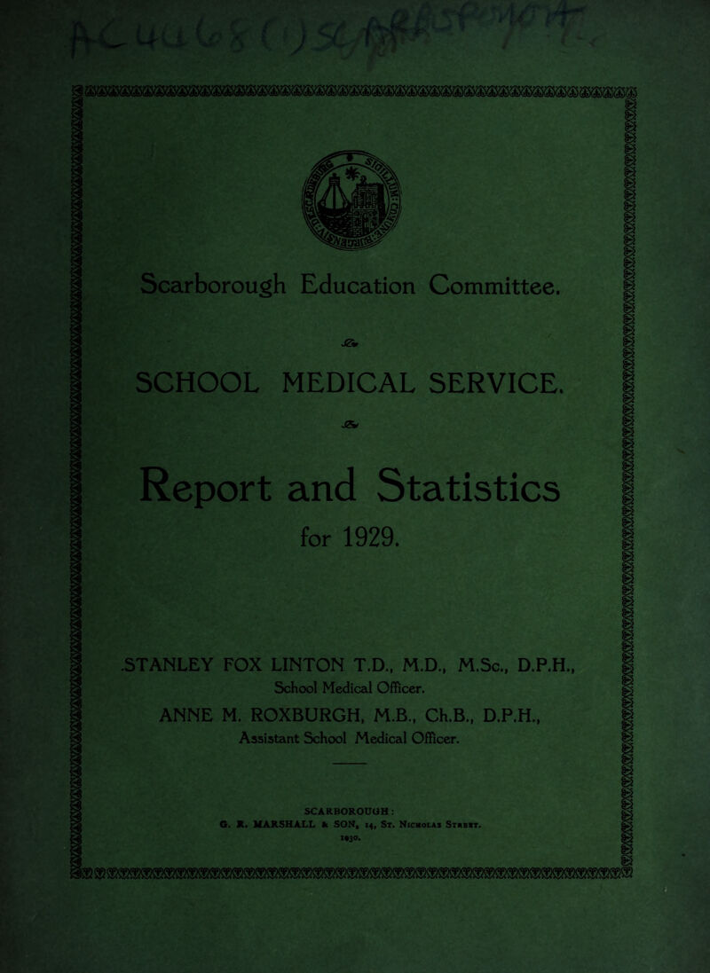 £ / mm Scarborough Education Committee. j?* SCHOOL MEDICAL SERVICE. g 9 g g gj g Report and Statistics for 1929. .STANLEY FOX LINTON T.D., M.D., M.Sc., D.P.H., School Medical Officer. ANNE M. ROXBURGH, M.B., Ch.B., D.P.H., Assistant School Medical Officer. SCARBOROUGH: 6. R. MARSHALL k, SON, 14, St. Nicholas Strbbt. x#3°* m