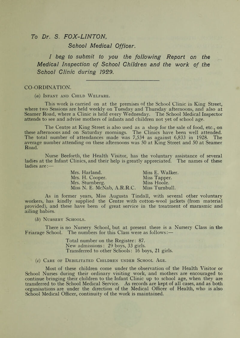 To Dr. S. FOX-LINTON, School Medical Officer. I beg to submit to you the following Report on the Medical Inspection of School Children and the work of the School Clinic during 1929. CO-ORDINATION. (a) Infant and Child Welfare. This work is carried on at the premises of the School Clinic in King Street, where two Sessions are held weekly on Tuesday and Thursday afternoons, and also at Seamer Road, where a Clinic is held every Wednesday. The School Medical Inspector attends to see and advise mothers of infants and children not yet of school age. The Centre at King Street is also used as a shop for the sale of food, etc., on these afternoons and on Saturday mornings. The Clinics have been well attended. The total number of attendances made was 7,534 as against 6,833 in 1928. The average number attending on these afternoons was 50 at King Street and 50 at Seamer Road. Nurse Beeforth, the Health Visitor, has the voluntary assistance of several ladies at the Infant Clinics, and their help is greatly appreciated. The names of these ladies are:— Mrs. Harland. Mrs. H. Cooper. Mrs. Sturnberg. Miss N. E. McNab, A.R.R.C. Miss E. Walker. Miss Tapper. Miss Hoole. Miss Turnbull. As in former years, Miss Augusta Tindall, with several other voluntary workers, has kindly supplied the Centre with cotton-wool jackets (from material provided), and these have been of great service in the treatment of marasmic and ailing babies. (,&') Nursery Schools. There is no Nursery School, but at present there is a Nursery Class in the Friarage School. The numbers for this Class were as follows:— Total number on the Register: 87. New admissions : 29 boys, 33 girls. Transferred to other Schools: 16 boys, 21 girls. (c) Care of Debilitated Children under School Age. Most of these children come under the observation of the Health Visitor or School Nurses during their ordinary visiting work, and mothers are encouraged to continue bringing their children to the Infant Clinic up to school age, when they are transferred to the School Medical Service. As records are kept of all cases, and as both organisations are under the direction of the Medical Officer of Health, who is also School Medical Officer, continuity of the work is maintained.