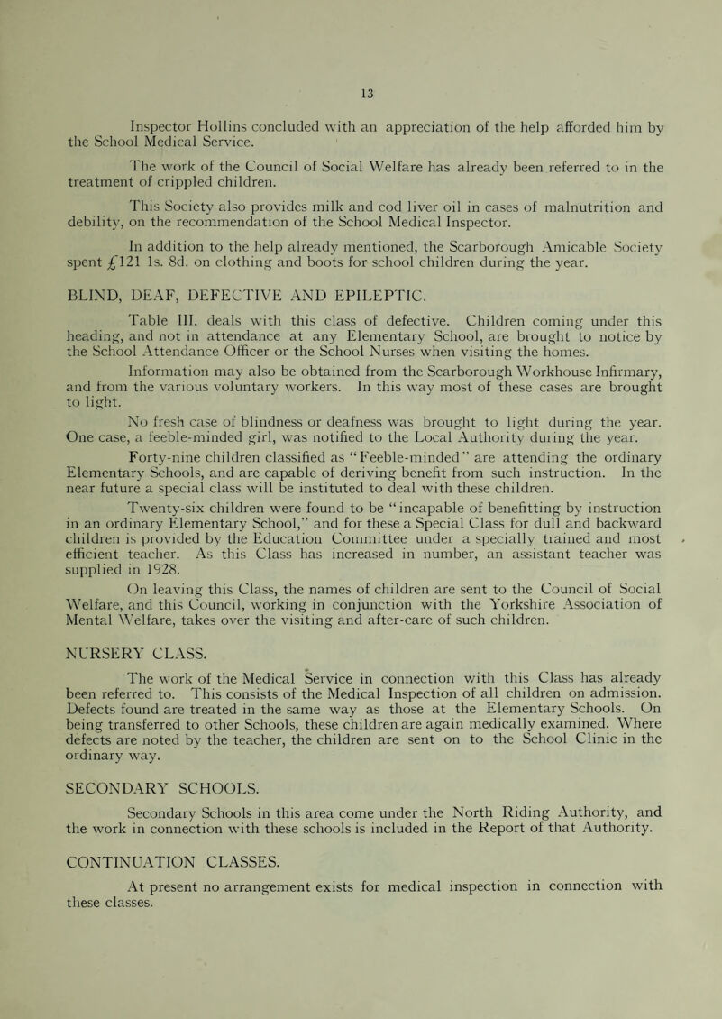 Inspector Hollins concluded with an appreciation of the help afforded him by the School Medical Service. The work of the Council of Social Welfare has already been referred to in the treatment of crippled children. This Society also provides milk and cod liver oil in cases of malnutrition and debility, on the recommendation of the School Medical Inspector. In addition to the help already mentioned, the Scarborough Amicable Society spent £121 Is. 8d. on clothing and boots for school children during the year. BLIND, DEAF, DEFECTIVE AND EPILEPTIC. Table III. deals with this class of defective. Children coming under this heading, and not in attendance at any Elementary School, are brought to notice by the School Attendance Officer or the School Nurses when visiting the homes. Information may also be obtained from the Scarborough Workhouse Infirmary, and from the various voluntary workers. In this way most of these cases are brought to light. No fresh case of blindness or deafness was brought to light during the year. One case, a feeble-minded girl, was notified to the Local Authority during the year. Forty-nine children classified as “ Feeble-minded ” are attending the ordinary Elementary Schools, and are capable of deriving benefit from such instruction. In the near future a special class will be instituted to deal with these children. Twenty-six children were found to be “incapable of benefitting by instruction in an ordinary Elementary School,” and for these a Special Class for dull and backward children is provided by the Education Committee under a specially trained and most efficient teacher. As this Class has increased in number, an assistant teacher was supplied in 1928. On leaving this Class, the names of children are sent to the Council of Social Welfare, and this Council, working in conjunction with the Yorkshire Association of Mental Welfare, takes over the visiting and after-care of such children. NURSERY CLASS. The work of the Medical Service in connection with this Class has already been referred to. This consists of the Medical Inspection of all children on admission. Defects found are treated in the same way as those at the Elementary Schools. On being transferred to other Schools, these children are again medically examined. Where defects are noted by the teacher, the children are sent on to the School Clinic in the ordinary way. SECONDARY SCHOOLS. Secondary Schools in this area come under the North Riding Authority, and the work in connection with these schools is included in the Report of that Authority. CONTINUATION CLASSES. At present no arrangement exists for medical inspection in connection with these classes.