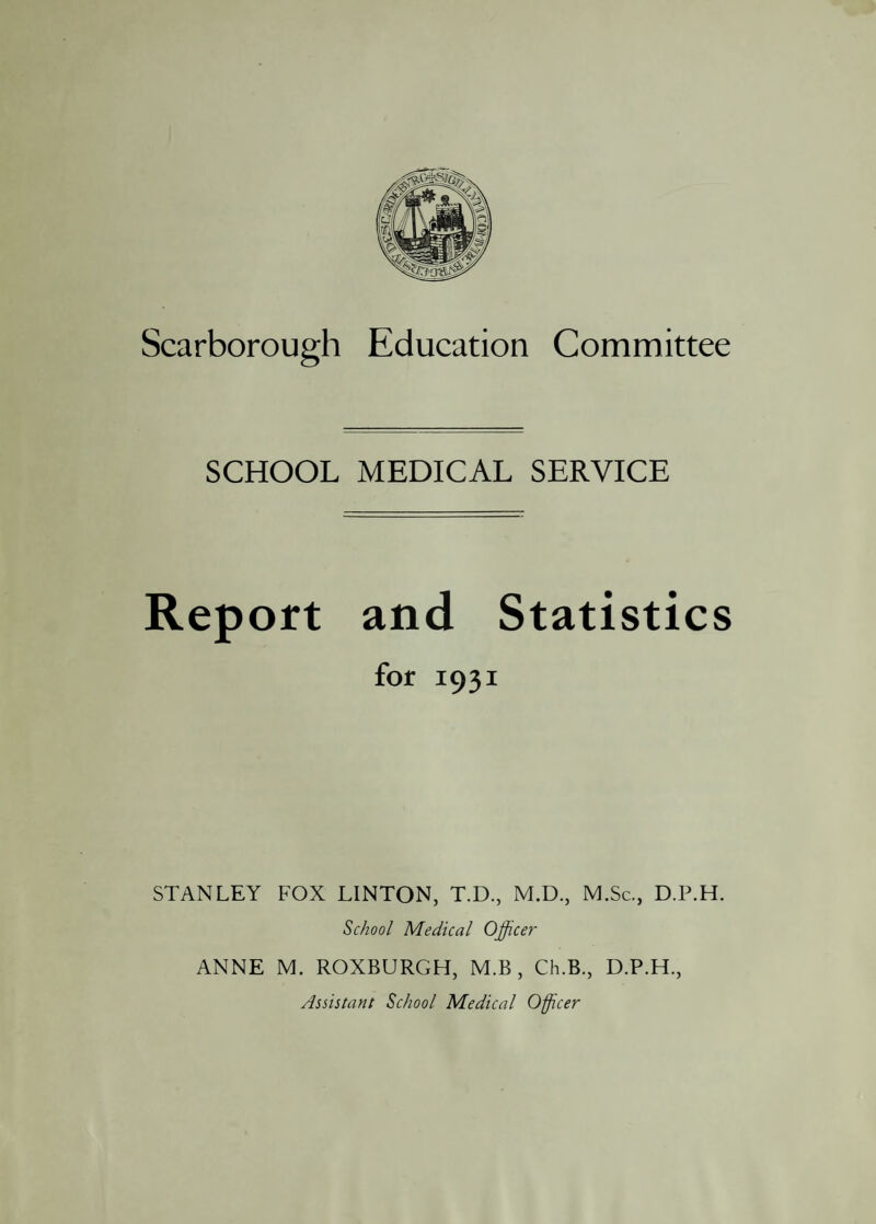 SCHOOL MEDICAL SERVICE Report and Statistics for 1931 STANLEY FOX LINTON, T.D., M.D., M.Sc., D.P.H. School Medical Officer ANNE M. ROXBURGH, M.B , Ch.B., D.P.H., Assistant School Medical Officer