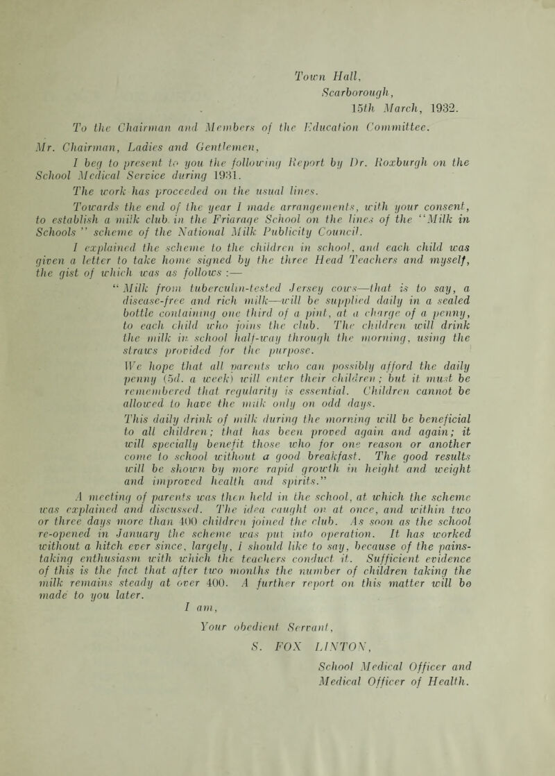 Town Hall, Scarborough , 15th March, 1932. To the Chairman and Members of the Education Committee. Mr. Chairman, Ladies and Gentlemen, I beg to present to you the following Report by Dr. Roxburgh on the School Medical Service during 1931. The work has proceeded on the usual lines. Towards the end of the year 1 made arrangements, icith your consent, to establish a milk club in the Friaraqe School on the lines of the “Milk in Schools ” scheme of the National Milk Publicity Council. I explained the scheme to the children in school, and each child was given a letter to take home signed by the three Plead Teachers and myself, the gist of which was as follows :— “ Milk from tuberculin-tested Jersey cows—that is to say, a disease-free and rich milk—will be supplied daily in a sealed bottle containing one third of a pint, at a charge of a penny, to each child who joins the club. The children will drink the milk in school half-way through the morning, using the straws provided for the purpose. We hope that all parents who can possibly afford the daily penny (5d. a week) will enter their children; but it must be remembered that regularity is essential. Children cannot be allowed io have the milk only on odd days. This daily drink of milk during the morning will be beneficial to all children; that has been proved again arid again; it will specially benefit those who for one reason or another come to school without a good breakfast. The good results will be shown by more rapid growth in height and weight and improved health and spirits.” A meeting of parents was then held in the school, at which the scheme teas explained and discussed. The idea caught on at once, and within two or three days more than 400 children joined the club. As soon as the school re-opened in January the scheme teas put into operation. It has worked without a hitch ever since, largely, I should like to say, because of the pains¬ taking enthusiasm with which the teachers conduct it. Sufficient evidence of this is the fact that after two months the number of children taking the milk remains steady at over 400. .4 further report on this matter will bo made to you later. I am, Your obedient Servant, S. FOX LINTON, School Medical Officer and Medical Officer of Health.
