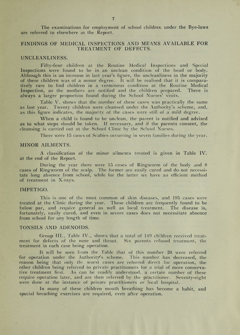 The examinations for employment of school children under the Bye-laws are referred to elsewhere in the Report. FINDINGS OF MEDICAL INSPECTIONS AND MEANS AVAILABLE FOR TREATMENT OF DEFECTS. UNCLEANLINESS. Fifty-four children at the Routine Medical Inspections and Special Inspections were found to be in an unclean condition of the head or body. Although this is an increase in last year’s figure, the uncleanliness in the majority of these children was of a minor degree. It will be realised that it is compara¬ tively rare to find children in a verminous condition at the Routine Medical Inspection, as the mothers are notified and the children prepared. There is always a larger proportion found during the School Nurses’ visits. Table V. shows that the number of these cases was practically the same as last year. Twenty children were cleansed under the Authority’s scheme, and, as this figure indicates, the majority of the cases were still of a mild degree. When a child is found to be unclean, the parent is notified and advised as to what steps should be taken. If necessary, and if the parents consent, the cleansing is carried out at the School Clinic by the School Nurses. There were 15 cases of Scabies occurring in seven families during the year. MINOR AILMENTS. A classification of the minor ailments treated is given in Table IV. at the end of the Report. During the year there were 15 cases of Ringworm of the body and 8 cases of Ringworm of the scalp. The former are easily cured and do not necessi¬ tate long absence from school, while for the latter we have an efficient method of treatment in X-rays. IMPETIGO. This is one of the moist common of skin diseases, and 195 cases were treated at the Clinic during the year. These children arc frequently found to be below par, and require general as well as local treatment. The disease is, fortunately, easily cured, and even in severe cases does not necessitate absence from school for any length of time. TONSILS AND ADENOIDS. Group III., Fable IV., shows that a total of 149 children received treat¬ ment for defects of the nose and throat. Six parents refused treatment, the treatment in each case being operation. It will be seen from the Table that of this number 20 were referred for operation under the Authority's scheme. This number has decreased, the reason being that only the worst cases are referred direct for operation, the other children being referred to private practitioners for a trial of more conserva¬ tive treatment first. As can be readily understood, a certain number of these require operation later, and are then referred by the practitioner. Seventy-eight were done at the instance of private practitioners or local hospital. In many of these children mouth breathing has become a habit, and special breathing exercises are required, even after operation,