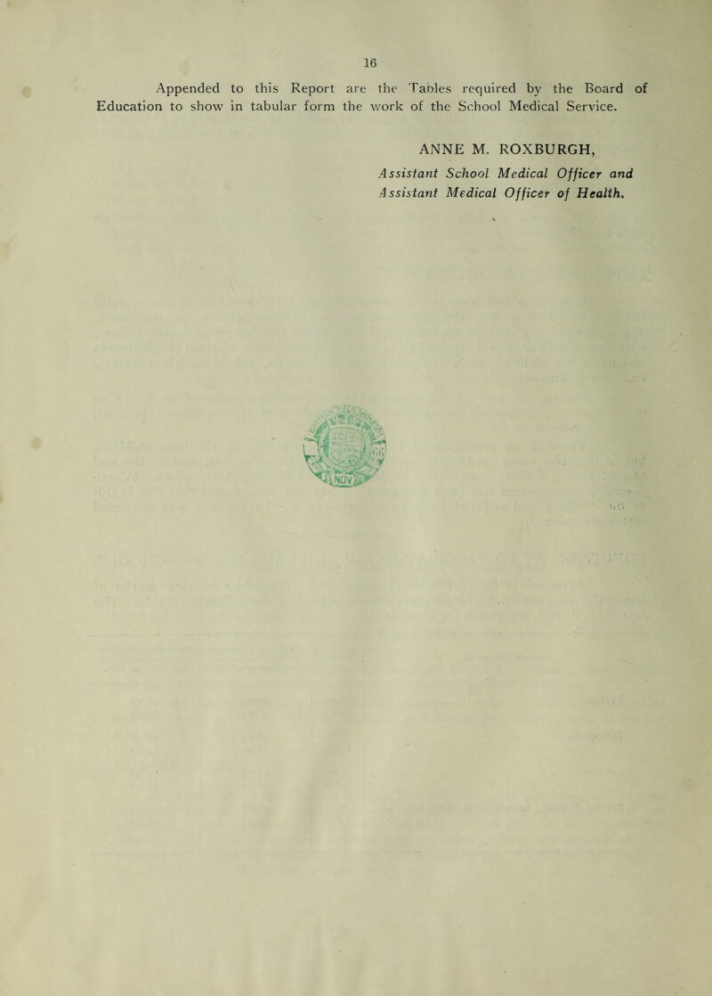 Appended to this Report are the Tables required by the Board of Education to show in tabular form the work of the School Medical Service. ANNE M. ROXBURGH, Assistant School Medical Officer and Assistant Medical Officer of Health. y-v