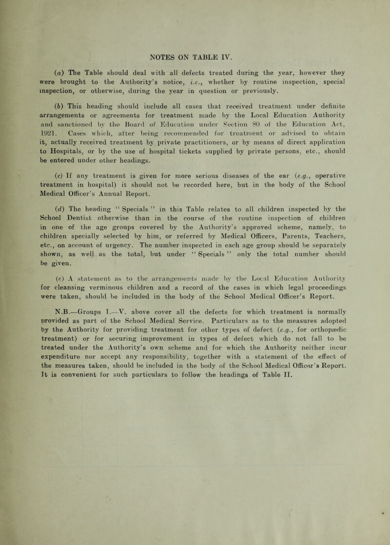 (a) The Table should deal with all defects treated during the year, however they were brought to the Authority’s notice, i.e., whether by routine inspection, special inspection, or otherwise, during the year in question or previously. (b) This heading should include all cases that received treatment under definite arrangements or agreements for treatment made by the Local Education Authority and sanctioned by the Board of Education under Section 80 of the Education Act, 1921. Cases which, after being recommended for treatment or advised to obtain it, actually received treatment by private practitioners, or by means of direct application to Hospitals, or by the use of hospital tickets supplied by private persons, etc., should be entered under other headings. (c) If any treatment is given for more serious diseases of the ear (e.g., operative treatment in hospital) it should not be recorded here, but in the body of the School Medical Officer’s Annual Report. (d) The heading “ Specials ” in this Table relates to all children inspected by the School Dentist otherwise than in the course of the routine inspection of children in one of the age groups covered by the Authority’s approved scheme, namely, to children specially selected by him, or referred by Medical Officers, Parents, Teachers, etc., on account of urgency. The number inspected in each age group should be separately shown, as well as the total, but under “ Specials ” only the total number should be given. (e) A statement as to the arrangements made by the Local Education Authority for cleansing verminous children and a record of the cases in which legal proceedings were taken, should be included in the body of the School Medical Officer’s Report. N.B.—Groups T.—V. above cover all the defects for which treatment is normally provided as part of the School Medical Service. Particulars as to the measures adopted by the Authority for providing treatment for other types of defect (e.g., for orthopedic treatment) or for securing improvement in types of defect which do not fall to be treated under the Authority’s own scheme and for which the Authority neither incur expenditure nor accept any responsibility, together with a statement of the effect of the measures taken, should be included in the body of the School Medical Officer’s Report. It is convenient for such particulars to follow the headings of Table II.