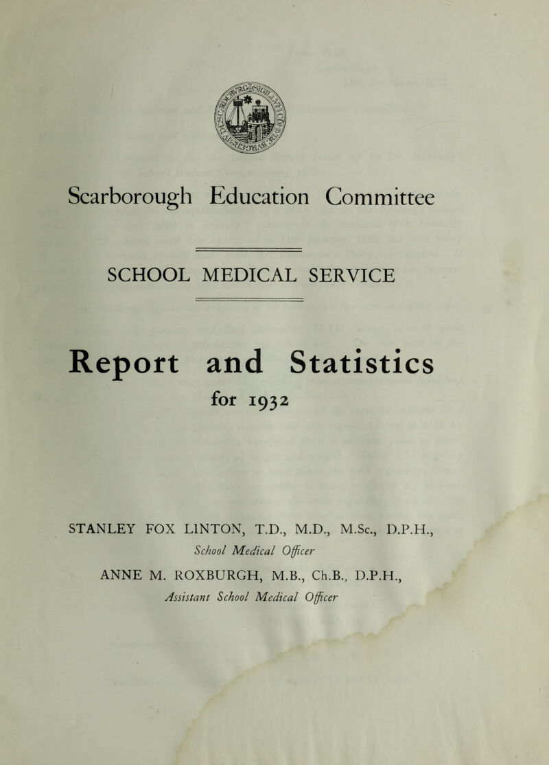 SCHOOL MEDICAL SERVICE Report and Statistics for 1932 STANLEY FOX LINTON, T.D., M.D., M.Sc., D.P.H., School Medical Officer ANNE M. ROXBURGH, M.B., Ch.B., D.P.H., Assistant School Medical Officer