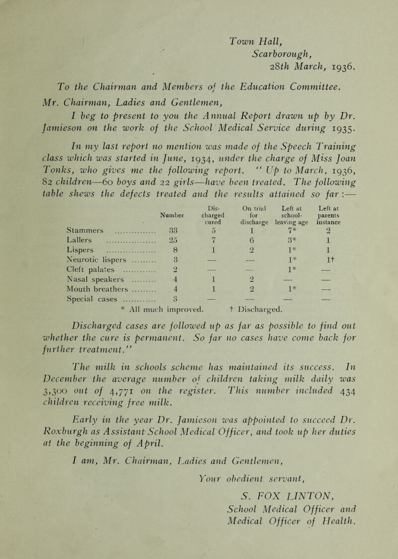 Town Hall, Scarborough, 2Sth March, 1936. To the Chairman and Members of the Education Committee. Mr. Chairman, Ladies and Gentlemen, I beg to present to you the Annual Report drawn up by Dr. Jamieson on the work of the SchooT Medical Service during 1935. In my last report no mention was made of the Speech Training class zvhich was started in June, 1934, under the charge of Miss Joan Tonks, who gives me the following report. Up to March, 1936, 82 children—60 boys and 22 girls—have been treated. The following table sheivs the defects treated and the results attained so far : — Dis- On trial Left at Left at Number charged for school- parents cured discharge leaving age instance Stammers . 33 5 1 7* 2 Lallers . 25 7 6 3* 1 Lispers . 8 1 2 1* 1 Neurotic lispers . 3 —■ ^—■ 1* It Cleft palates . 2 — — 1* •— Nasal speakers . 4 1 2 — — Mouth breathers . 4 1 2 1* — Special cases . 3 — — —^ -— * All much improved. t Discharged. Discharged cases are follozued up as far as possible to find out whether the cure is permanent. So far no cases have come back for further treatment.'^ The milk in schools scheme has maintained its success. In December the average number of children taking milk daily zvas 3,300 out of 4,771 on the register. This number included 434 children receiving free milk. Early in the year Dr. Janlieso^l was appointed to succeed Dr. Roxburgh as Assistant School Medical Officer, and took up her duties at the beginning of April. I am, Mr. Chairman, Ladies and Gentlemen, Your obedient servant, S. EOX LINTON, School Medical Officer and Medical Officer of Health.