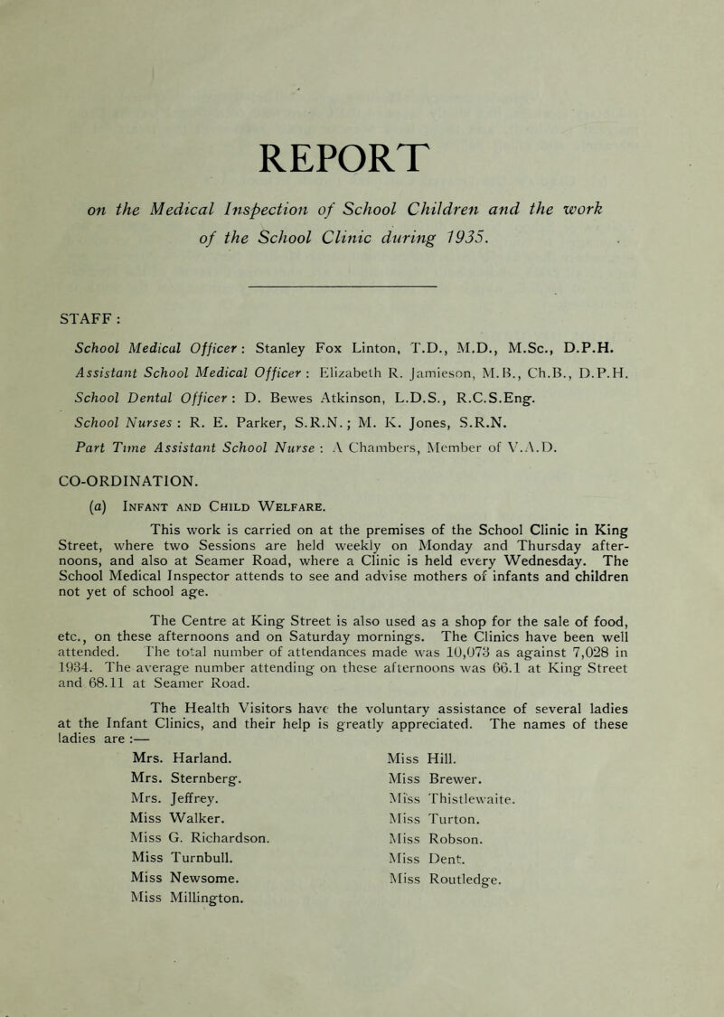 REPORT on the Medical Inspection of School Children and the work of the School Clinic during 1935. STAFF: School Medical Officer: Stanley Fox Linton, T.D., M.D., M.Sc., D.P.H. Assistant School Medical Officer: Eilizabelh R. Jamieson, M.B., Ch.B., D.P.H. School Dental Officer : D. Bewes Atkinson, L.D.S., R.C.S.Eng. School Nurses: R. E. Parker, S.R.N.; M. K. Jones, S.R.N. Part Time Assistant School Nurse ; A Chambers, Member of V.A.D. CO-ORDINATION. (a) Infant and Child Welfare. This work is carried on at the premises of the School Clinic in King Street, where two Sessions are held weekly on Monday and Thursday after¬ noons, and also at Seamer Road, where a Clinic is held every Wednesday. The School Medical Inspector attends to see and advise mothers of infants and children not yet of school age. The Centre at King Street is also used as a shop for the sale of food, etc., on these afternoons and on Saturday mornings. The Clinics have been well attended. I'he total number of attendances made was 10,073 as against 7,028 in 1934. The average number attending on these afternoons was 66.1 at King Street and 68.11 at Seamer Road. The Health Visitors have at the Infant Clinics, and their help is ladies are :— Mrs. Harland. Mrs. Sternberg. Mrs. Jeffrey. Miss Walker. Miss G. Richardson. Miss Turnbull. Miss Newsome. Miss Millington. the voluntary assistance of several ladies greatly appreciated. The names of these Miss Hill. Miss Brewer. Miss Thistlewaite. Miss Turton. Miss Robson. Miss Dent. Miss Routledge.