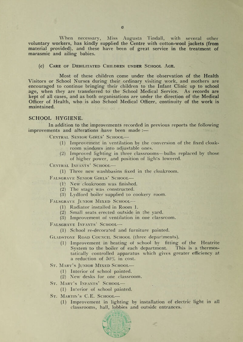 0 When necessary, Miss Augusta Tindall, with several other voluntary workers, has kindly supplied the Centre with cotton-wool jackets (from material provided), and these have been of great service in the treatment of marasmic and ailing babies. (c) Care of Debilitated Children under School Age. Most of these children come under the observation of the Health Visitors or School Nurses during their ordinary visiting work, and mothers are encouraged to continue bringing their children to the Infant Clinic up to school age, when they are transferred to the School Medical Service. As records are kept of all cases, and as both organisations are under the direction of the Medical Officer of Health, who is also School Medical Officer, continuity of the work is maintained. SCHOOL HYGIENE. In addition to the improvements recorded in previous reports the following improvements and alterations have been made :— Central Senior Girls’ School— (1) Improvement in ventilation by the conversion of the fixed cloak¬ room windows into adjustable ones. (2) Impro\'ed lighting in three classrooms—bulbs replaced by those of higher power, and position of lights lowered. Ceniral Infants’ School— (1) Three new washbasins fixed in the cloakroom. Palsgrave Senior Girls’ School— (1) New cloakroom was finished. (2) The stage was constructed. (3) Lydford boiler supplied to cookery room. Palsgrave Ji'Nior Mixed .School— (1) Radiator installed in Room 1. (2) .Small seats erected outside in the yard. (3) Improvement of ventilation in one classroom. Palsgrave Infants' School— (1) School re-decorated and furniture painted. Gladstone Road Council .School (three departments). (1) Improvement in heating of school by fitting of the Heatrite System to the boiler of each department. This is a thermos¬ tatically controlled apparatus which gives greater efficiency at a reduction of 5t)% in cost. .St. Mart’s Ji’nior Mixed .School— (1) Interior of .school painted. (2) New desks for one classroom. .St. Mary’s Infants’ .School— (1) Interior of school painted. .St. Martin’s C.E. School— (1) Improvement in lighting by installation of electric light in all classrooms, hall, lobbies and outside entrances.