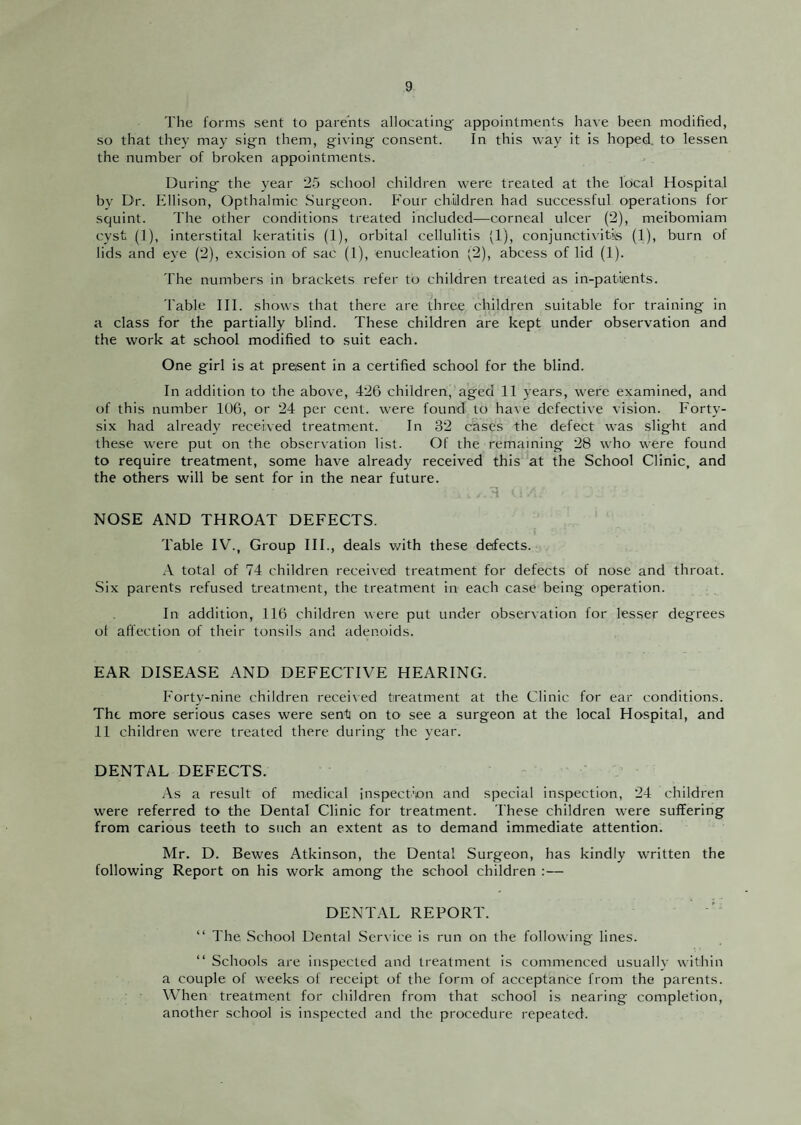 The forms sent to parents allocating appointments have been modified, so that they may sign them, giving consent. In this way it is hoped, to lessen the number of broken appointments. During the year 25 school children were treated at the local Hospital by Dr. Ellison, Opthalmic Surgeon. Four chUdren had successful operations for squint. The other conditions treated included—corneal ulcer (2), meibomiam cyst (1), interstital keratitis (1), orbital cellulitis (1), conjunctivitiis (1), burn of lids and eye (2), excision of sac (1), enucleation (2), abcess of lid (1). 'I'he numbers in brackets refer to children treated as in-patiients. 'I'able III. shows that there are three children suitable for training in a class for the partially blind. These children are kept under observation and the work at school modified to suit each. One girl is at present in a certified school for the blind. In addition to the above, 426 children, aged 11 years, were examined, and of this number 106, or 24 per cent, were found to have defective vision. Forty- six had already received treatment. In 32 cases the defect was slight and these were put on the obser\ation list. Of the remaining 28 who were found to require treatment, some have already received this at the School Clinic, and the others will be sent for in the near future. 4 NOSE AND THROAT DEFECTS. Table IV., Group HI., deals with these defects. total of 74 children received treatment for defects of nose and throat. Six parents refused treatment, the treatment in each case being operation. In addition, 116 children were put under observation for lesser degrees ot affection of their tonsils and adenoids. EAR DISEASE AND DEFECTIVE HEARING. Forty-nine children recei\ed treatment at the Clinic for ear conditions. The more serious cases were sent] on to see a surgeon at the local Hospital, and 11 children were treated there during the year. DENTAL DEFECTS. As a result of medical inspection and special inspection, 24 children were referred to the Dental Clinic for treatment. These children were suffering from carious teeth to such an extent as to demand immediate attention. Mr. D. Bewes Atkinson, the Dental Surgeon, has kindly written the following Report on his work among the school children :— DENTAL REPORT. “ The .School Dental Service is run on the following lines. “ Schools are inspected and treatment is commenced usually within a couple of weeks of receipt of the form of acceptance from the parents. When treatment for children from that school is nearing completion, another school is inspected and the procedure repeated.