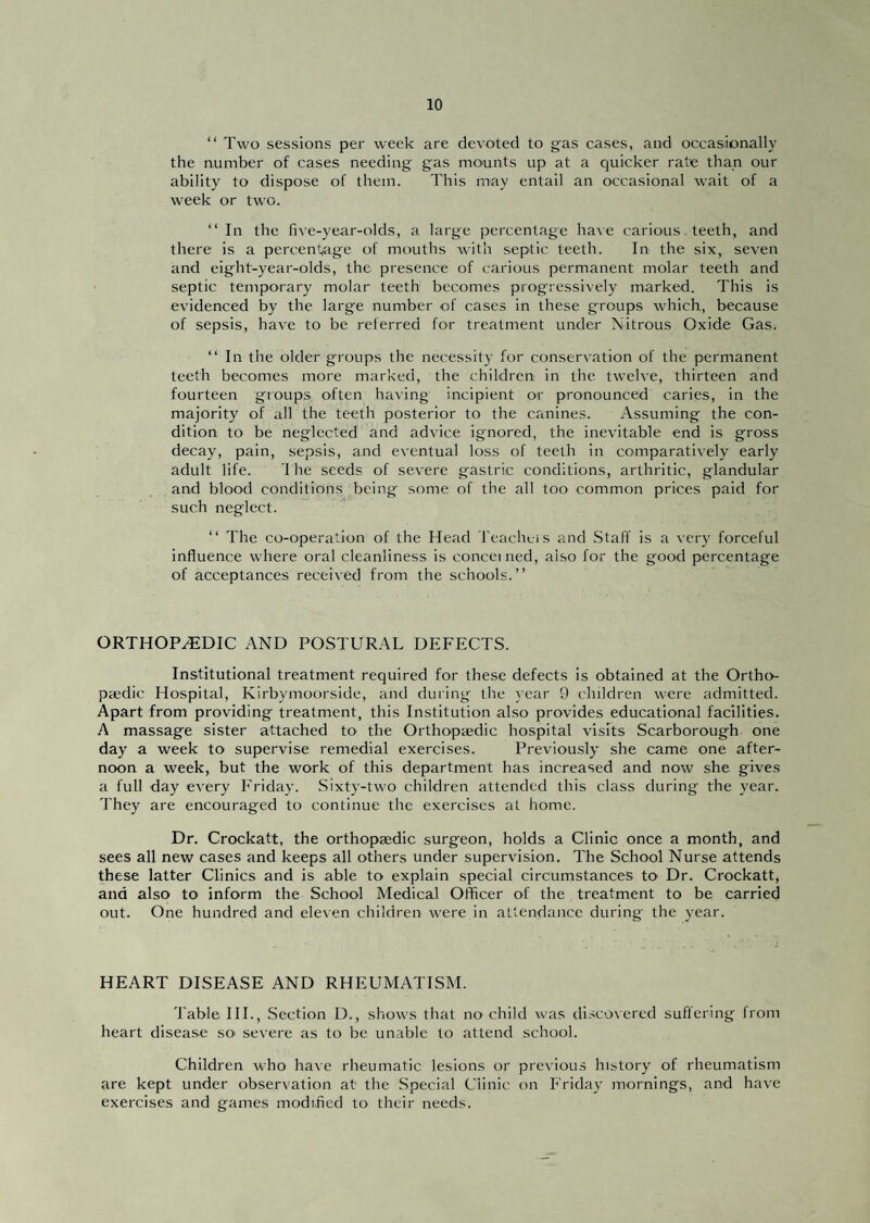 “ Two sessions pei' week are devoted to gas cases, and occasionally the number of cases needing gas mounts up at a quicker rate than our ability to dispose of them. This may entail an occasional wait of a week or two. “ In the five-year-olds, a large percentage haAe carious teeth, and there is a percentjage of mouths with septic teeth. In the six, seven and eight-year-olds, the presence of carious permanent molar teeth and septic temporary molar teeth becomes progressively marked. This is evidenced by the large number of cases in these groups which, because of sepsis, have to be referred for treatment under Nitrous Oxide Gas. “In the older groups the necessity for conservation of the permanent teeth becomes more marked, the children in the twelve, thirteen and fourteen groups often having incipient or pronounced caries, in the majority of all the teeth posterior to the canines. Assuming the con¬ dition to be neglected and advice ignored, the inevitable end is gross decay, pain, sepsis, and eventual loss of teeth in comparatively early adult life. The seeds of severe gastric conditions, arthritic, glandular and blood conditions being some, of the all too common prices paid for such neglect. “ The co-operation of the Head Teachcis and Staff is a very forceful influence where oral cleanliness is conceined, also for the good percentage of acceptances received from the schools.” ORTHOPEDIC AND POSTURAL DEFECTS. Institutional treatment required for these defects is obtained at the Ortho¬ paedic Hospital, Kirbymoorside, and during the year 9 children were admitted. Apart from providing treatment, this Institution also provides educational facilities. A massage sister attached to the Orthopaedic hospital visits Scarborough one day a week to supervise remedial exercises. Previously she came one after¬ noon a week, but the work of this department has increased and now she gives a full day every Friday. Sixty-two children attended this class during the year. 'J'hey are encouraged to continue the exercises at home. Dr. Crockatt, the orthopaedic surgeon, holds a Clinic once a month, and sees all new cases and keeps all others under supervision. The School Nurse attends these latter Clinics and is able to explain special circumstances to Dr. Crockatt, and also to inform the School Medical Officer of the treatment to be carried out. One hundred and eleven children were in attendance during the year. HEART DISEASE AND RHEUMATISM. 'I'able HI., Section D., shows that no child was disco\ered suffering from heart disease so severe as to be unable to attend school. Children who have rheumatic lesions or previous history of rheumatism are kept under observation at the Special Clinic on Friday' mornings, and have exercises and games modified to their needs.