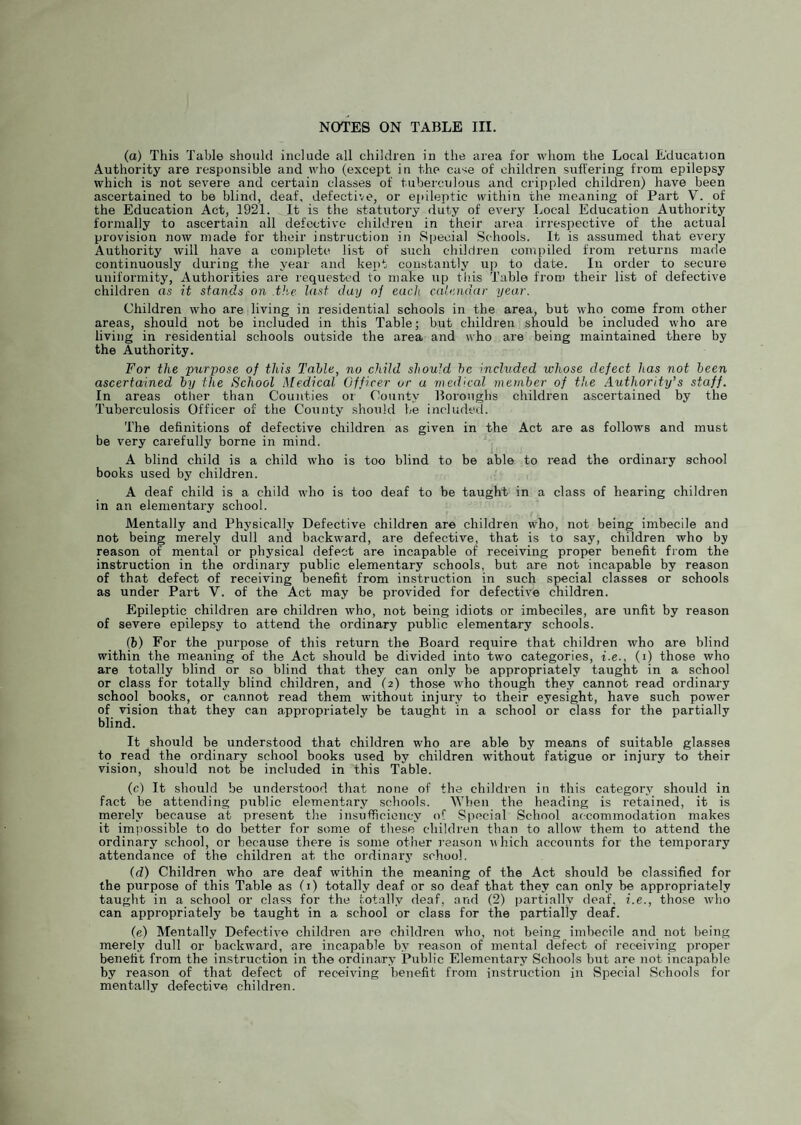 (a) This Table should include all children in the area for whom the Local Education Authority are responsible and who (except in the case of children suffering from epilepsy which is not severe and certain classes of tuberculous and crippled children) have been ascertained to be blind, deaf, defective, or epileptic within the meaning of Part V. of the Education Act, 1921. It is the statutory duty of everj^ Local Education Authority formally to ascertain all defective children in their area irrespective of the actual provision now made for their instruction in Special Schools. It is assumed that every Authority will have a complete list of such children compiled from returns made continuously during the year and kept constantly up to date. In order to secure uniformity, Authorities are requested to make up this Table from their list of defective children as it stands on the last day of each calendar year. Children who are living in residential schools in the area, but who come from other areas, should not be included in this Table; but children should be included who are living in residential schools outside the area and who are being maintained there by the Authority. For the purpose of this Table, no child should he included whose defect has not been ascertained by the School Medical Officer or a medical member of the Authority’s staff. In areas other than Counties or County Boroughs children ascertained by the Tuberculosis Officer of the County should be included. The definitions of defective children as given in the Act are as follows and must be very carefully borne in mind. ^ A blind child is a child who is too blind to be able to read the ordinary school books used by children. A deaf child is a child who is too deaf to be taught in a class of hearing children in an elementary school. Mentally and Phj’sically Defective children are children who, not being imbecile and not being merely dull and backward, are defective, that is to say, children who by reason of mental or physical defect are incapable of receiving pro];>er benefit from the instruction in the ordinary public elementary schools, but are not incapable by reason of that defect of receiving benefit from instruction in such special classes or schools as under Part V. of the Act may be provided for defective children. Epileptic children are children who, not being idiots or imbeciles, are unfit by reason of severe epilepsy to attend the ordinary public elementary schools. (b) For the purpose of this return the Board require that children who are blind within the meaning of the Act should be divided into two categories, i.e., (i) those who are totally blind or so blind that they can only be appropriately taught in a school or class for totally blind children, and (2) those who though they cannot read ordinai-y school books, or cannot read them without injury to their eyesight, have such power of vision that they can appropriately be taught in a school or class for the partially blind. It should be understood that children who are able by means of suitable glasses to read the ordinary school books used by children without fatigue or injury to their vision, should not be included in this Table. (c) It should be understood that none of the children in this category should in fact be attending pxiblic elementary schools. When the heading is retained, it is merely because at present the insufficiency of Special School accommodation makes it imiiossible to do better for some of these children than to allow them to attend the ordinary school, or because there is some other reason vhich accounts for the temporary attendance of the children at the ordinary school. (d) Children who are deaf within the meaning of the Act should be classified for the purpose of this Table as (i) totally deaf or so deaf that they can only be appropriately taught in a school or class for the totally deaf, and (2) partially deaf, i.e., those who can appropriately be taught in a school or class for the partially deaf. (e) Mentally Defective children are children who, not being imbecile and not being merely dull or backward, are incapable by reason of mental defect of receiving proper benefit from the instruction in the ordinary Public Elementary Schools but are not incapable by reason of that defect of receiving benefit from instruction in Special Schools for mentally defective, children.