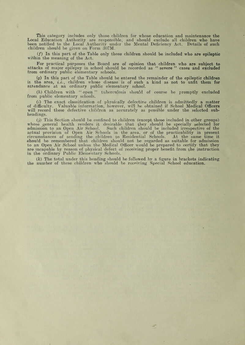 This categorj’ includes only those children for whose education and maintenance the Local Education Authority are responsible, and should exclude all children who have been notified to the Local Authority under the Mental Deficiency Act. Details of such children should be given on Form 307M. (f) In this part of the Table only those children should be included who are epileptic within the meaning of the Act. For practical purposes the Board are of opinion that children who are subject to attacks of major epilepsy in school should be recorded as “ severe ” cases and excluded from ordinary public elementary schools. (g) In this part of the Table should be entered the remainder of the epileptic children ii: the area, i.e., children whose disease is of such a kind as not to unfit them for attendance at an ordinary public elementary school. (h) Children with “ open ” tuberculosis should of course be promptly excluded from public elementary schools. (i) The exact classification of physically defective children is admittedly a matter of difficulty. Valuable information, however, tvill be obtained if School Medical Officers will record these defective children as accurately as possible under the selected sub¬ headings. (j) This Section should be confined to children (except those included in other groups) whose general health renders it desirable that they should be specially selected for admission to an Open Air School. Such children should be included irrespective of the actual provision of Open Air Schools in the area, or of the practicability in present circumstances of sending the children to Residential Schools. At the same time it should be remembered that children should not be regarded ns suitable for admission to an Open Air .School unless the Medical Officer would be prepared to certify that they are incapable by reason of physical defect of receiving proper benefit from the instruction in the ordinary Public Elementary Schools. (fc) The total under this heading .should be followed bv a figure in brackets indicating the number of these children who should be receiving Special School education.