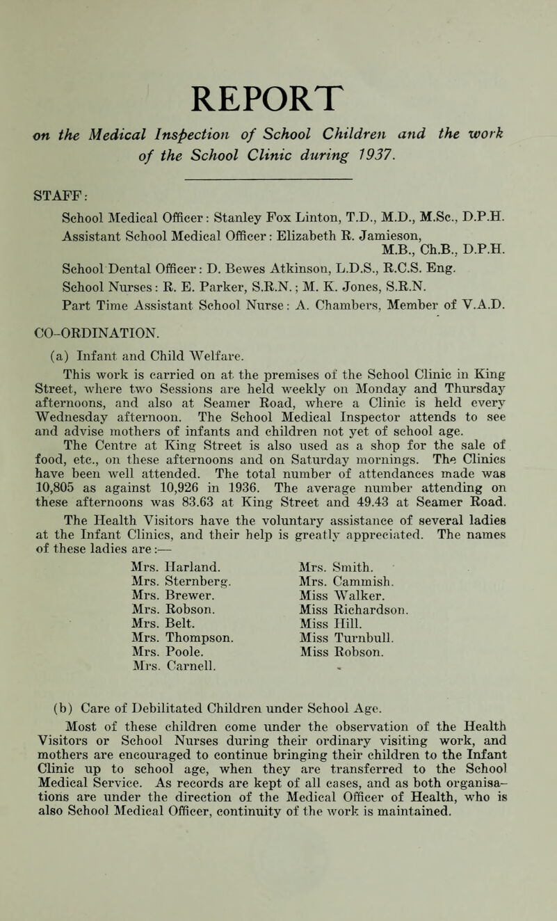 REPORT on the Medical Inspection of School Children and the work of the School Clinic during 1937. STAFF: School Medical Officer: Stanley Fox Linton, T.D., M.D., M.Sc., D.P.H. Assistant School Medical Officer: Elizabeth R. Jamieson, M.B., Ch.B., D.P.H. School Dental Officer: D. Bewes Atkinson, L.D.S., R.C.S. Eng. School Nurses: R. E. Parker, S.R.N.; M. K. Jones, S.R.N. Part Time Assistant School Nurse: A. Chambers, Member of V.A.D. CO-ORDINATION. (a) Infant and Child Welfare. This work is carried on at the premises of the School Clinic in King Street, where two Sessions are held weekly on Monday and Thursday afternoons, and also at Seamer Road, where a Clinic is held every Wednesday afternoon. The School Medical Inspector attends to see and advise mothers of infants and children not yet of school age. The Centre at King Street is also used as a shop for the sale of food, etc., on these afternoons and on Saturday mornings. The Clinics have been well attended. The total number of attendances made was 10,805 as against 10,926 in 1936. The average number attending on these afternoons was 83.63 at King Street and 49.43 at Seamer Road. The Health Visitors have the voluntary assistance of several ladies at the Infant Clinics, and their help is greatly appreciated. The names of these ladies are :— Mrs. llarland. Mrs. Sternberg. Mrs. Brewer. Mi’s. Robson. Mrs. Belt. Mrs. Thompson. Mrs. Poole. Mrs. Carnell. Mrs. Smith. Mrs. Cammish. Miss Walker. Miss Richardson. Miss Hill. Miss Turnbull. Miss Robson. (b) Care of Debilitated Children under School Age. Most of these children come under the observation of the Health Visitors or School Nurses during their ordinary visiting work, and mothers are encouraged to continue bringing their children to the Infant Clinic up to school age, when they are transferred to the School Medical Service. As records are kept of all cases, and as both organisa¬ tions are under the direction of the Medical Officer of Health, who is also School Medical Officer, continuity of the work is maintained.