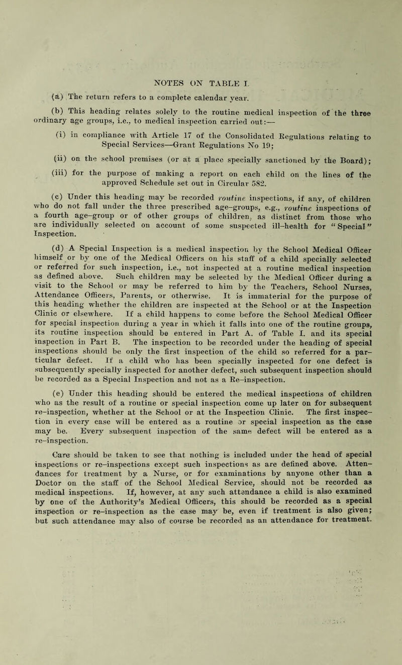(a) The return refers to a complete calendar year. (b) This heading relates solely to the routine medical inspection of the three ordinary age groups, i.e., to medical inspection carried out:— (i) in compliance with Article 17 of the Consolidated Regulations relating to Special Services—Grant Regulations No 10; (ii) on the school premises (or at a place specially sanctioned by the Board); (iii) for the purpose of making a report on each child on the lines of the approved Schedule set out in Circular 582. (c) Under this heading may be recorded routine, inspections, if any, of children who do not fall under the three prescribed age—groups, e.g., routine inspections of a fourth age-group or of other groups of children, as distinct from those who are individually selected on account of some suspected ill-health for “ Special Inspection. (d) A Special Inspection is a medical inspection by the School Medical Officer himself or by one of the Medical Officers on his staff of a child specially selected or referred for such inspection, i.e., not inspected at a routine medical inspection as defined above. Such children may be selected by the Medical Officer during a visit to the School or may be referred to him by the Teachers, School Nurses, Attendance Officers, Parents, or otherwise. It is immaterial for the purpose of this heading whether the children are inspected at the School or at the Inspection Clinic or elsewhere. If a child happens to come before the School Medical Officer for special inspection during a year in which it falls into one of the routine groups, its routine inspection should be entered in Part A. of Table I. and its special inspection in Part B. The inspection to be recorded under the heading of special inspections should be only the first inspection of the child so referred for a par¬ ticular defect. If a child who has been specially inspected for one defect is subsequently' specially inspected for another defect, such subsequent inspection should be recorded as a Special Inspection and not as a Re-inspection. (e) Under this heading should be entered the medical inspections of children who as the result of a routine or special inspection come up later on for subsequent re-inspection, whether at the School or at the Inspection Clinic. The first inspec¬ tion in every case will be entered as a routine or special inspection as the case may be. Every' subsequent inspection of the same defect will be entered as a re-inspection. Care should be taken to see that nothing is included under the head of special inspections or re-inspections except such inspections as are defined above. Atten¬ dances for treatment by a Nurse, or for examinations by anyone other than a Doctor on the staff of the School Medical Service, should not be recorded as medical inspections. If, however, at any such attendance a child is also examined by one of the Authority’s Medical Officers, this should be recorded as a special inspection or re-inspection as the case may be, even if treatment is also given; but such attendance may also of course be recorded as an attendance for treatment.