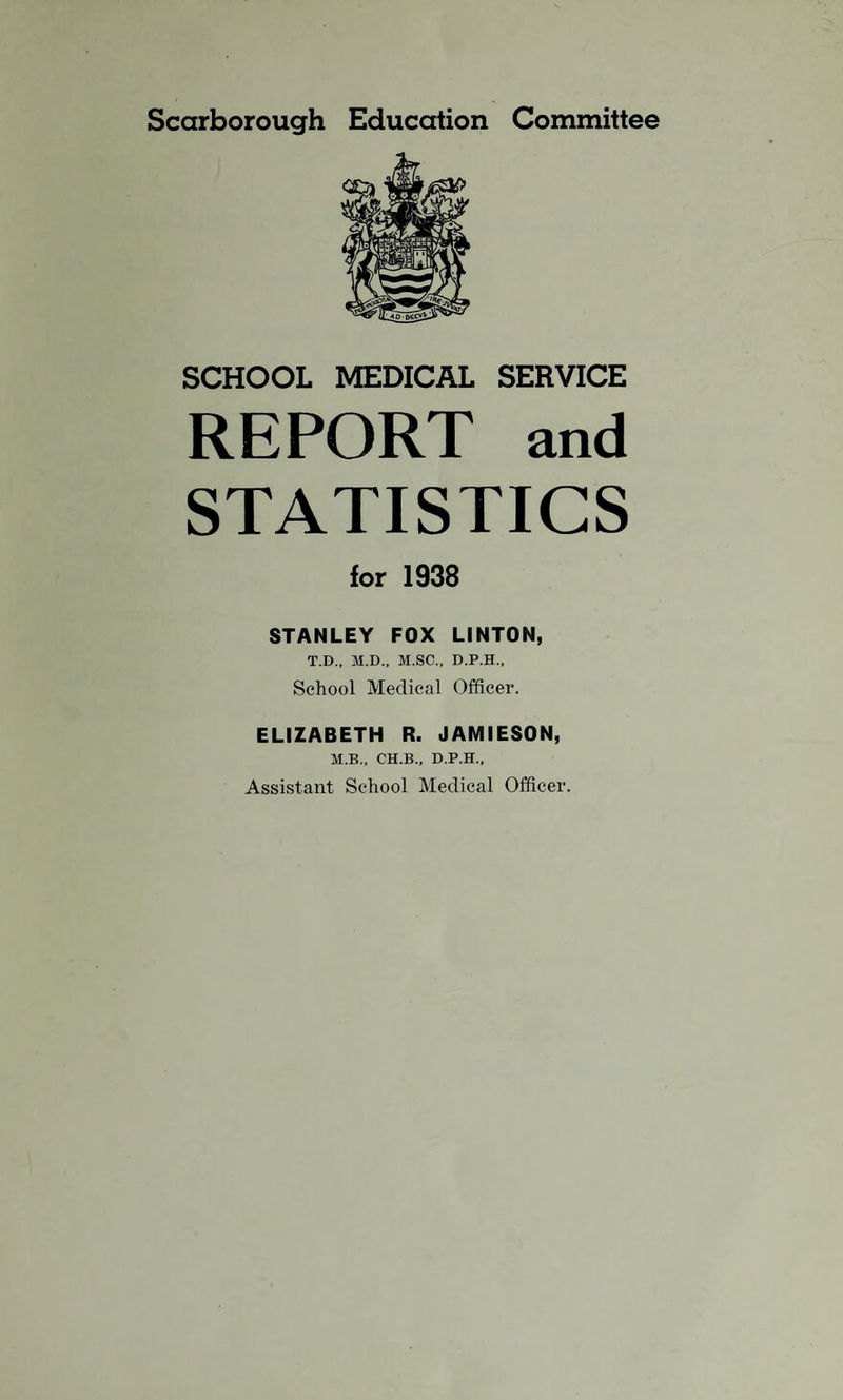 Scarborough Education Committee SCHOOL MEDICAL SERVICE REPORT and STATISTICS for 1938 STANLEY FOX LINTON, T.D., M.D., M.SC., D.P.H., School Medical Officer. ELIZABETH R. JAMIESON, M.B., CH.B., D.P.H., Assistant School Medical Officer.