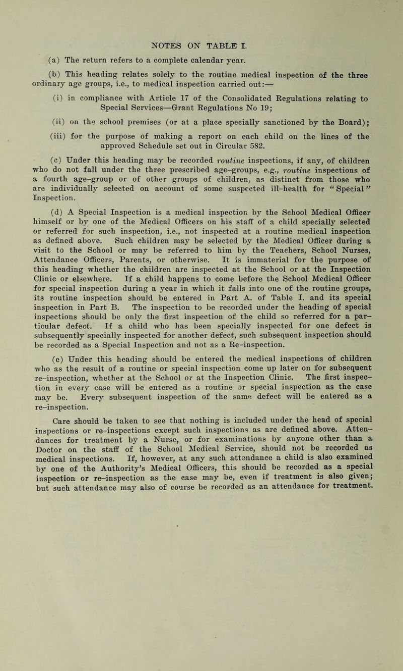 (a) The return refers to a complete calendar year. (b) This heading relates solely to the routine medical inspection of the three ordinary age groups, i.e., to medical inspection carried out:— (i) in compliance with Article 17 of the Consolidated Regulations relating to Special Services—Grant Regulations No 19; (ii) on the school premises (or at a place specially sanctioned by the Board); (iii) for the purpose of making a report on each child on the lines of the approved Schedule set out in Circular 582. (c) Under this heading may be recorded routine inspections, if any, of children who do not fall under the three prescribed age-groups, e.g., routine inspections of a fourth age-group or of other groups of children, as distinct from those who are individually selected on account of some suspected ill-health for “ Special Inspection. (d) A Special Inspection is a medical inspection by the School Medical Officer himself or by one of the Medical Officers on his staff of a child specially selected or referred for such inspection, i.e., not inspected at a routine medical inspection as defined above. Such children may be selected by the Medical Officer during a visit to the School or may be referred to him by the Teachers, School Nurses, Attendance Officers, Parents, or otherwise. It is immaterial for the purpose of this heading whether the children are inspected at the School or at the Inspection Clinic or elsewhere. If a child happens to come before the School Medical Officer for special inspection during a year in which it falls into one of the routine groups, its routine inspection should be entered in Part A. of Table I. and its special inspection in Part B. The inspection to be recorded under the heading of special inspections should be only the first inspection of the child so referred for a par¬ ticular defect. If a child who has been specially inspected for one defect is subsequently specially inspected for another defect, such subsequent inspection should be recorded as a Special Inspection and not as a Re-inspection. (e) Under this heading should be entered the medical inspections of children who as the result of a routine or special inspection come up later on for subsequent re-inspection, whether at the School or at the Inspection Clinic. The first inspec¬ tion in every case will be entered as a routine or special inspection as the case may be. Every subsequent inspection of the same defect will be entered as a re-inspection. Care should be taken to see that nothing is included under the head of special inspections or re-inspections except such inspections as are defined above. Atten¬ dances for treatment by a Nurse, or for examinations by anyone other than a Doctor on the staff of the School Medical Service, should not be recorded as medical inspections. If, however, at any such attendance a child is also examined by one of the Authority’s Medical Officers, this should be recorded as a special inspection or re—inspection as the case may be, even if treatment is also given; but such attendance may also of course be recorded as an attendance for treatment.