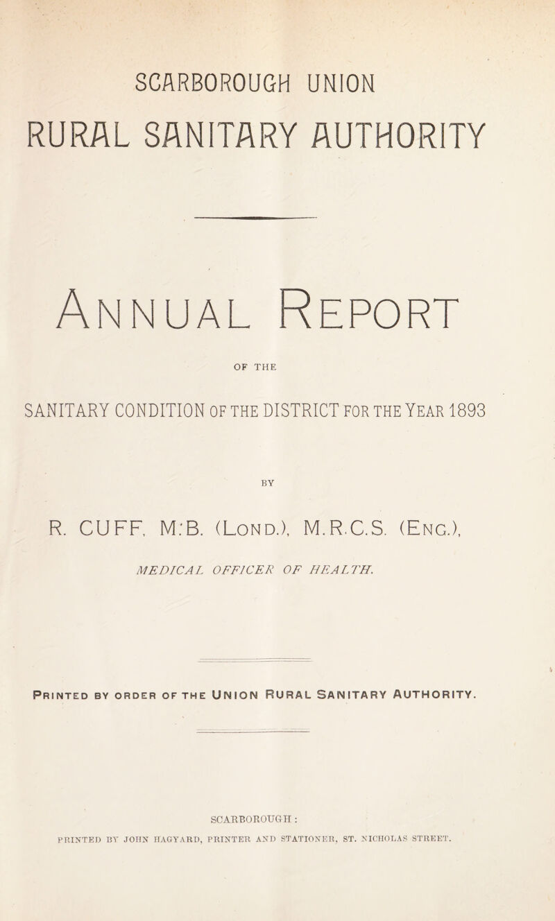 RURAL SANITARY AUTHORITY Annual Report OF THE SANITARY CONDITION OF THE DISTRICT FOR THE YEAR 1893 BY R. CUFF, M:B. (Lond.), M.R.C.S. (Eng.), MEDICAL OFFICER OF HEALTH. Printed by order OF THE UNION RURAL SANITARY AUTHORITY. SCARBOROUGH : PRINTED BY JOHN HAGYARD, PRINTER AND STATIONER, ST. NICHOLAS STREET.