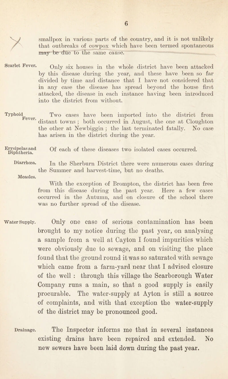 smallpox in various parts of the country, and it is not unlikely that outbreaks of cowpox which have been termed spontaneous may be due to the same cause. Scarlet Fever. Only six houses in the whole district have been attacked by this disease during the year, and these have been so far divided by time and distance that I have not considered that in any case the disease has spread beyond the house first attacked, the disease in each instance having been introduced into the district from without. Typhoid^ Two cases have been imported into the district from ' distant towns ; both occurred in August, the one at Cioughton the other at Newbiggin; the last terminated fatally. No case has arisen in the district during the year. Erysipelas and Of each of these diseases two isolated cases occurred. Diphtheria. Diarrhoea. In the Sherburn District there were numerous cases during the Summer and harvest-time, but no deaths. Measles. With the exception of Brompton, the district has been free from this disease during the past year. Here a few cases occurred in the Autumn, and on closure of the school there was no further spread of the disease. Water supply. Only one case of serious contamination has been brought to my notice during the past year, on analysing a sample from a well at Cayfcon I found impurities which were obviously due to sewage, and on visiting the place found that the ground round it was so saturated with sewage which came from a farm-yard near that I advised closure of the well : through this village the Scarborough Water Company runs a main, so that a good supply is easily procurable. The water-supply at Ayton is still a source of complaints, and with that exception the water-supply of the district may be pronounced good. Drainage. The Inspector informs me that in several instances existing drains have been repaired and extended. No new sewers have been laid down during the past year.