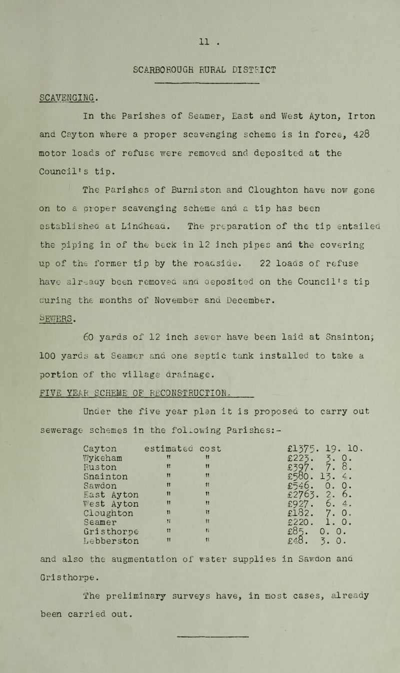 11 . SCARBOROUGH RURAL DISTRICT SCAVENGING. In the Parishes of Seamer, East and West Ayton, Irton and Cayton where a proper scavenging scheme is in force, 428 motor loads of refuse were removed and deposited at the Council' s tip. The Parishes of Burniston and Cloughton have now gone on to a proper scavenging scheme and a tip has been established at Lindheaa. The preparation of the tip entailed the piping in of the beck in 12 inch pipes and the covering up of the former tip by the roadside. 22 loads of refuse have already been removed and deposited on the Council's tip during the months of November and December, dEWERS. 60 yards of 12 inch sewer have been laid at Snainton; 100 yards at Seamer and one septic tank installed to take a portion of the village drainage. FIVE YEAR SCHEME OF RECONSTRUCTION, Under the five year plan it is proposed to carry out sewerage schemes in the following Parishes:- Cayton estimated cost £1375 • 19 O 1—1 0 VJykeham it II £22p. 3- 0. Huston IT II £597- 7. 8. Snainton M II £580. 13. 4. Sawdon It 1! £p4 6. 0. 0. East Ayton 1? 1! £2765 . 2. 6. West Ayton It It £927. 6. 4. Cloughton tt II £182. 7. 0. Seamer II II £220. 1. 0. Gristhorpe IT It £85. 0. 0. Lebberston II II £4.8. 3. 0. and also the augmentation of water supplies in Sawdon and Gristhorpe. The preliminary surveys have, in most cases, already been carried out.
