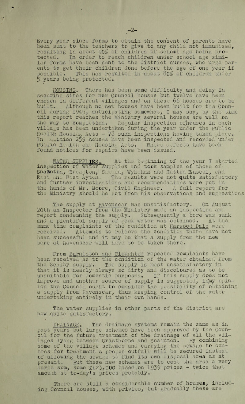 Every year since forms to obtain the consent of parents have been sent to the teachers to give to any child not immunised, resulting in about 90/o of children of school age being pro¬ tected. In order to reach children under school age simi¬ lar forms have been sent to the district nurses, who urge par¬ ents to get their children done before the age of one year if possible. This has resulted in about 80$ of children under 5 years being protected. HOUSING. There has been some difficulty and delay in securing sites for new Council houses but twelve have bean chosen in different villages and on these 66 houses are- to be built. Although no new houses have been built for the Coun¬ cil during 1945, anticipating somewhat, I may say, by the time this report reaches the Ministry several houses are well on the way to completion. Regular inspection ofhouses in each village has been undertaken during the year under the public Health Housing Acts - 78 such inspections having taken place. In .v... it ion 259 houses have been inspected and recorded under Public H_-ilni and Hcusin Acts. Whore defects have been found notices for repairs have been issued. WATER SUPPhTRff. At the beginning of tne year I started inspection of water supplies and took samples of those of Snakiton, Brcnpton, Sevaen, Wykoham and Hutton Ruse el, and East anu West Ayton. The results were not quite satisfactory and further investigations and recommendations were put in the hands of Mr. Moore, Civil Engineer. A full report for the Ministry should be got from his observations and suggestion The supply at Ravenscar was unsatisfactory. On August 20th an Inspector from the Ministry mate an inspection and report condemning the supply. Subsequently a bore was sunk and a plentiful supply of good water was obtained. At the same time complaints of the condition at Harwood Dale were received. Attempts to relieve the condition there have not been successful and it may be that a supply from the new bore at Ravenscar will have to be taken there. From Burniston and Cloughton repeated complaints have been received as to the condition c-f the water obtained from the Scalby supply. The supply is most unsatisfactory in that it is nearly always so dirty and discoloured as to be unsuitable for domestic purposes. If this supply does not improve and another source of supply is suggested, inlay opin¬ ion the Council ought to consider the possibility of obtaining a supply from Ravenscar, thus keeping control of the water undertaking entirely in their own hands. The water supplies in other parts of the district are now quite satisfactory. DRaINAGE. The drainage systems remain the same as in past years but large schemes have been approved by the Coun¬ cil for the future treatment of the drainage of all the vil¬ lages lying between Gristhorpe and Snainton. By combining seme of the village schemes and carrying the sewage to cen¬ tres for treatment a proper outfall will be secured instead of allowing the sewage to find its own disposal area as at present. But these new schemes are to cost the area a very large sum, some £123,000 based .on 1939 prices - twice that amount at to-day’s prices probably. There are still a considerable number of houses, includ¬ ing Council houses, with privies, but gradually these are