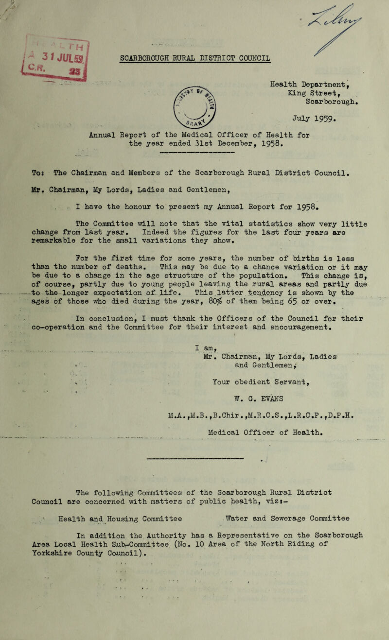 SCARBOROUGH RURAL DISTRICT COUNCIL Annual Health Department, King Street, Scarborough. July 1959. Report of the Medical Officer of Health for the year ended 31st December, 1958. Tos The Chairman and Members of the Scarborough Rural District Council. Mr. Chairman, My Lords, Ladies and Gentlemen, I have the honour to present my Annual Report for 1958. The Committee will note that the vital statistics show very little change from last year. Indeed the figures for the last four years are remarkable for the small variations they show. For the first time for some years, the number of births is less than the number of deaths. This may be due to a chance variation or it may be due to a change in the age structure of the population. This change is, of course, partly due to young people leaving the rural areas and partly due -to the--longer expectation of Life. This.latter tendency is shown by the ages of those who died during the year, 80$ of them being 65 or over. In conclusion, I must thank the Officers of the Council for their co-operation and the Committee for their interest and encouragement. I am, Mr. Chairman, My Lords, Ladies and Gentlemen,' Your obedient Servant, W. G. EVANS M.A.,M.B.,B.Chir.,M.R.C.S.,L.R.C.P.,D.P.H. Medical Officer of Health. The following Committees of the Scarborough Rural District Council are concerned with matters of public health, vizj- Health and Housing Committee Water and Sewerage Committee In addition the Authority has a Representative on the Scarborough Area Local Health S.ub—Committee (No. 10 Area of the North Riding of Yorkshire County Council).