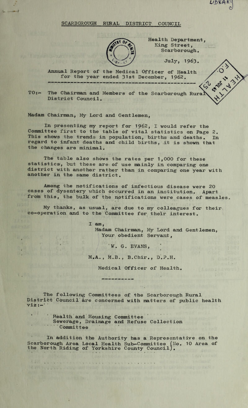 SCARBOROUGH RURAL DISTRICT COUNCIL TO:- Health Department, King Street, Scarborough. July, 1963. Annual Report of the Medical Officer of Health for the year ended 31st December, 1962. The Chairman and Members of the Scarborough Rura District Council. Madam Chairman, My Lord and Gentlemen, In presenting my report for 1962, I would refer the Committee first to the table of vital statistics on Page 2. This shows the trends in population, births and deaths. In regard to infant deaths and child births, it is shown that the changes are minimal. i ' ! . .■* 1 i1 • The table also shows the rates per 1,000 for these statistics, but these are of use mainly in comparing one district with another rather than in comparing one year with another in the same district. Among the notifications of infectious disease were 20 cases of dysentery which occurred in an institution. Apart from this, the bulk of the notifications were cases of measles,, My thanks, as usual, are due to my colleagues for their co-operation and to the Committee for their interest. t I am, Madam Chairman, My Lord and Gentlemen, Your obedient Servant, '¥. G. EVANS, : ; M.A., M.B., B.Chir,, D.P.H. Medical Officer of Health. The following Committees of the Scarborough Rural District Council are concerned with matters of public health viz' Health and Housing Committee Sewerage, Drainage and Refuse Collection Committee In addition the Authority has a Representative on the Scarborough Area Local Health Sub-Committee (No. 10 Area of the North Riding of Yorkshire County Council),