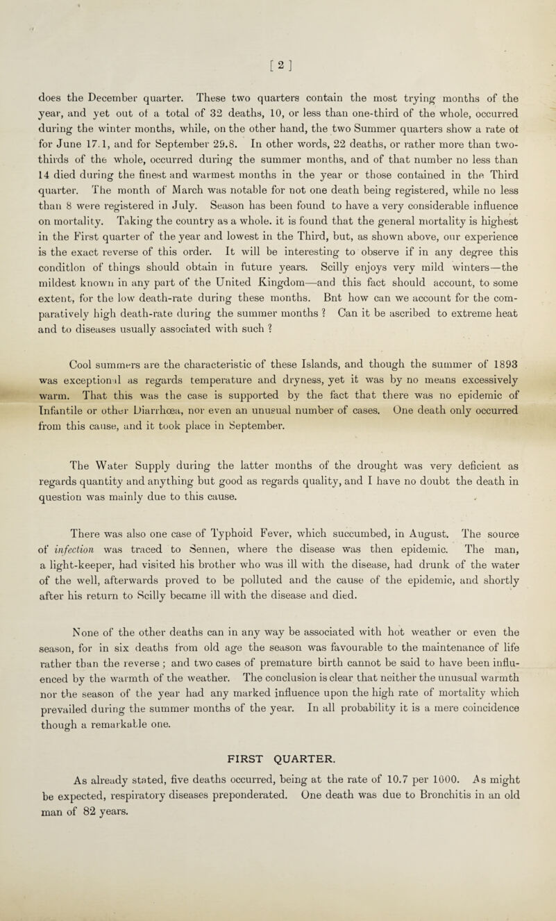 does the December quarter. These two quarters contain the most trying months of the year, and yet out ot a total of 32 deaths, 10, or less than one-third of the whole, occurred during the winter months, while, on the other hand, the two Summer quarters show a rate ot for June 17.1, and for September 29.8. In other words, 22 deaths, or rather more than two- thirds of the whole, occurred during the summer months, and of that number no less than 14 died during the finest and warmest months in the year or those contained in the Third quarter. The month of March was notable for not one death being registered, while no less than 8 were registered in July. Season has been found to have a very considerable influence on mortality. Taking the country as a whole, it is found that the general mortality is highest in the First quarter of the year and lowest in the Third, but, as shown above, our experience is the exact reverse of this order. It will be interesting to observe if in any degree this condition of things should obtain in future years. Scilly enjoys very mild winters—the mildest known in any part of tbe United Kingdom—and this fact should account, to some extent, for the low death-rate during these months. Bnt how can we account for the com¬ paratively high death-rate during the summer months ? Can it be ascribed to extreme heat and to diseases usually associated with such ? Cool summers are the characteristic of these Islands, and though the summer of 1893 was exceptional as regards temperature and dryness, yet it was by no means excessively warm. That this was the case is supported by the fact that there was no epidemic of Infantile or other Diarrhoea, nor- even an unusual number of cases. One death only occurred from this cause, and it took place in September. The Water Supply during the latter months of the drought was very deficient as regards quantity and anything but good as regards quality, and I have no doubt the death in question was mainly due to this cause. There was also one case of Typhoid Fever, which succumbed, in August. The source of infection was traced to Sennen, where the disease was then epidemic. The man, a light-keeper, had visited his brother who was ill with the disease, had drunk of the water of the well, afterwards proved to be polluted and the cause of the epidemic, and shortly after his return to Reilly became ill with the disease and died. None of the other deaths can in any way be associated with hot weather or even the season, for in six deaths from old age tbe season was favourable to tbe maintenance of life ratber than tbe reverse; and two cases of premature birtb cannot be said to bave been influ¬ enced by tbe warmth of the weather. The conclusion is clear that neither the unusual warmth nor the season of the year had any marked influence upon the high rate of mortality which prevailed during the summer months of the year. In all probability it is a mere coincidence though a remarkable one. FIRST QUARTER. As already stated, five deaths occurred, being at the rate of 10.7 per 1000. As might be expected, respiratory diseases preponderated. One death was due to Bronchitis in an old man of 82 years.