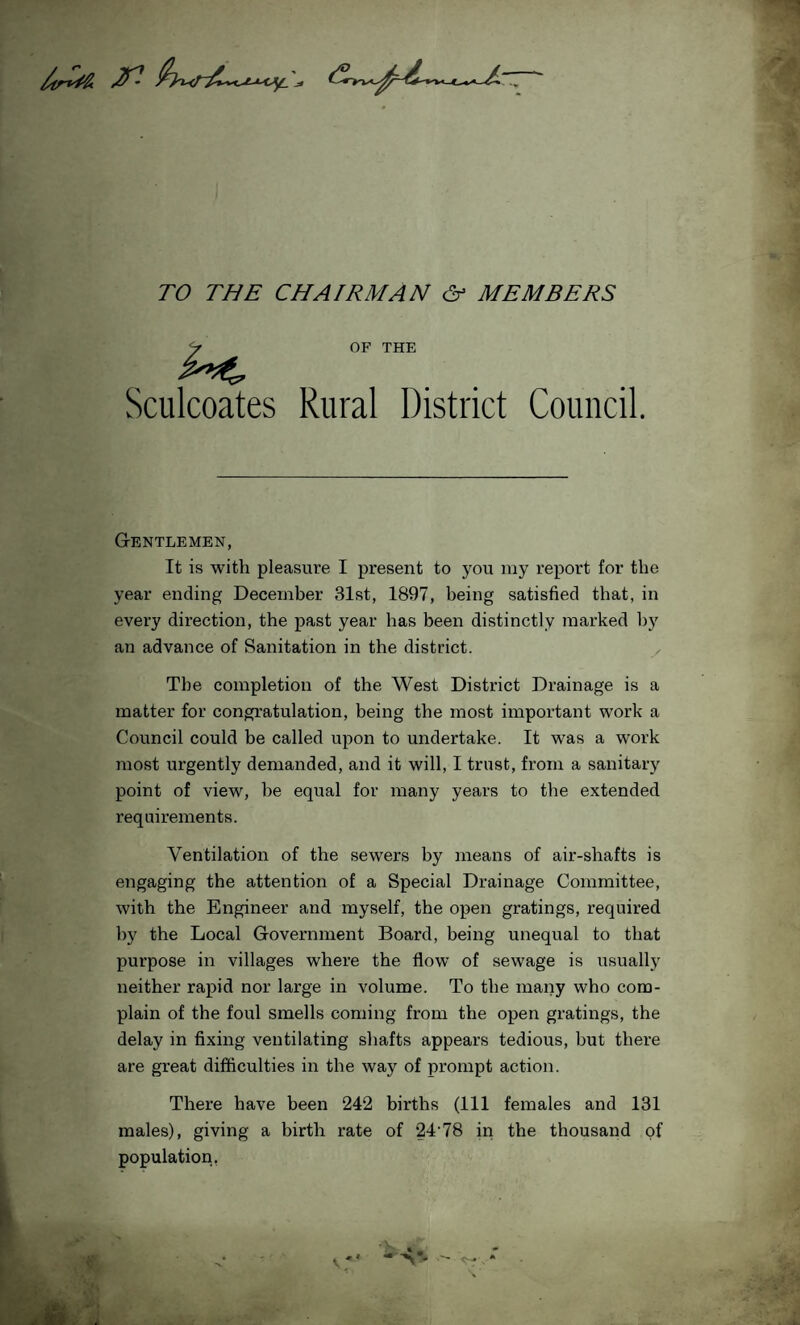 TO THE CHAIRMAN & MEMBERS OF THE Sculcoates Rural District Council. Gentlemen, It is with pleasure I present to you my report for the year ending December 31st, 1897, being satisfied that, in every direction, the past year has been distinctly marked by an advance of Sanitation in the district. The completion of the West District Drainage is a matter for congratulation, being the most important work a Council could be called upon to undertake. It was a work most urgently demanded, and it will, I trust, from a sanitary point of view, be equal for many years to the extended requirements. Ventilation of the sewers by means of air-shafts is engaging the attention of a Special Drainage Committee, with the Engineer and myself, the open gratings, required by the Local Government Board, being unequal to that purpose in villages where the flow of sewage is usually neither rapid nor large in volume. To the many who com¬ plain of the foul smells coming from the open gratings, the delay in fixing ventilating shafts appears tedious, but there are great difficulties in the way of prompt action. There have been 242 births (111 females and 131 males), giving a birth rate of 24'78 in the thousand of population, v