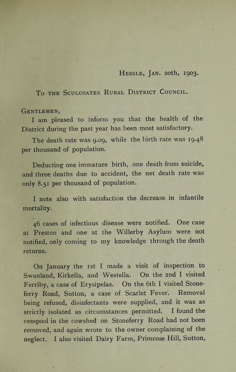 Hessle, Jan. 20th, 1903. To THE SCULCOATES RURAL DISTRICT COUNCIL. Gentlemen, I am pleased to inform you that the health of the District during the past year has been most satisfactory. The death rate was 9.09, while the birth rate was 19.48 per thousand of population. Deducting one immature birth, one death from suicide, and three deaths due to accident, the net death rate was only 8.51 per thousand of population. I note also with satisfaction the decrease in infantile mortality. 46 cases of infectious disease were notified. One case at Preston and one at the Willerby Asylum were not notified, only coming to my knowledge through the death returns. On January the 1st I made a visit of inspection to Swanland, Kirkella, and Westella. On the 2nd I visited Ferriby, a case of Erysipelas. On the 6th I visited Stone- ferry Road, Sutton, a case of Scarlet Fever. Removal being refused, disinfectants were supplied, and it was as strictly isolated as circumstances permitted. I found the cesspool in the cowshed on Stoneferry Road had not been removed, and again wrote to the owner complaining of the neglect. I also visited Dairy Farm, Primrose Hill, Sutton,