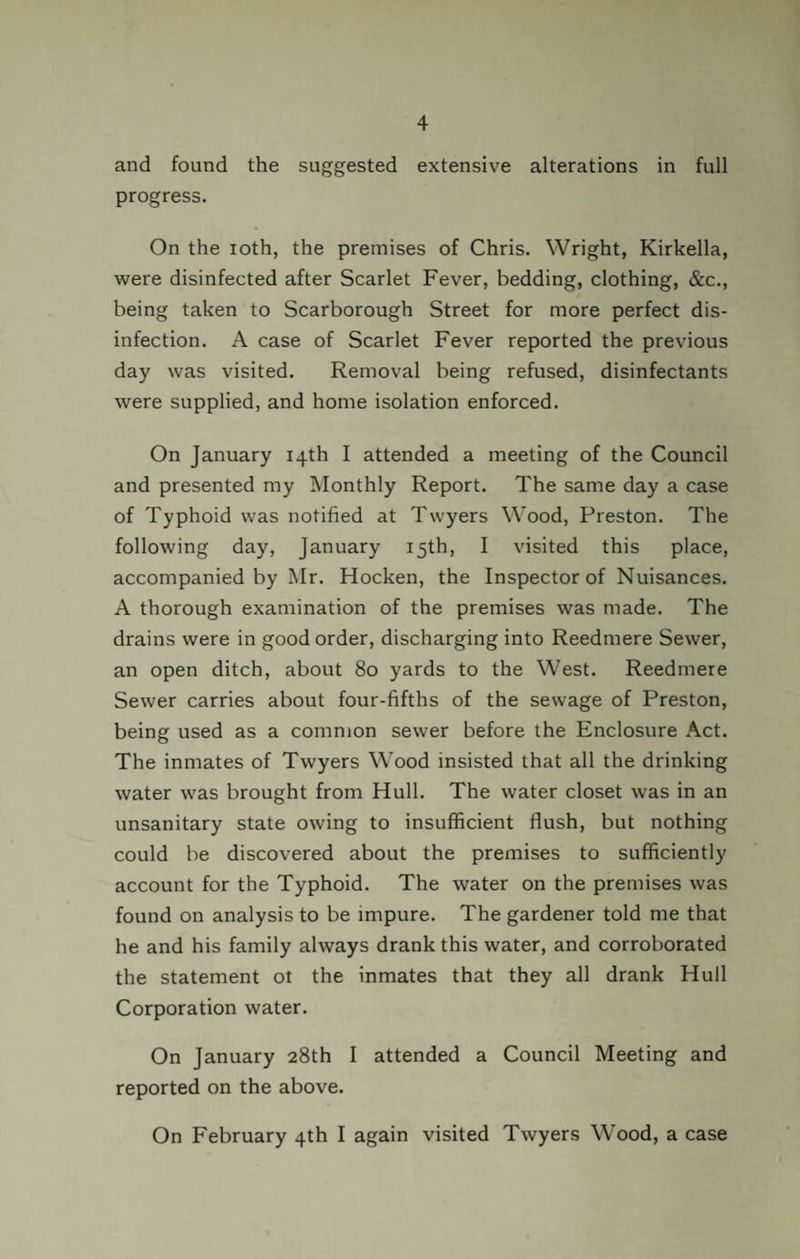 and found the suggested extensive alterations in full progress. On the ioth, the premises of Chris. Wright, Kirkella, were disinfected after Scarlet Fever, bedding, clothing, &c., being taken to Scarborough Street for more perfect dis¬ infection. A case of Scarlet Fever reported the previous day was visited. Removal being refused, disinfectants were supplied, and home isolation enforced. On January 14th I attended a meeting of the Council and presented my Monthly Report. The same day a case of Typhoid was notified at Twyers Wood, Preston. The following day, January 15th, I visited this place, accompanied by Mr. Hocken, the Inspector of Nuisances. A thorough examination of the premises was made. The drains were in good order, discharging into Reedmere Sewer, an open ditch, about 80 yards to the West. Reedmere Sewer carries about four-fifths of the sewage of Preston, being used as a common sewer before the Enclosure Act. The inmates of Twyers Wood insisted that all the drinking water was brought from Hull. The water closet was in an unsanitary state owing to insufficient flush, but nothing could be discovered about the premises to sufficiently account for the Typhoid. The water on the premises was found on analysis to be impure. The gardener told me that he and his family always drank this water, and corroborated the statement ot the inmates that they all drank Hull Corporation water. On January 28th I attended a Council Meeting and reported on the above. On February 4th I again visited Twyers Wood, a case