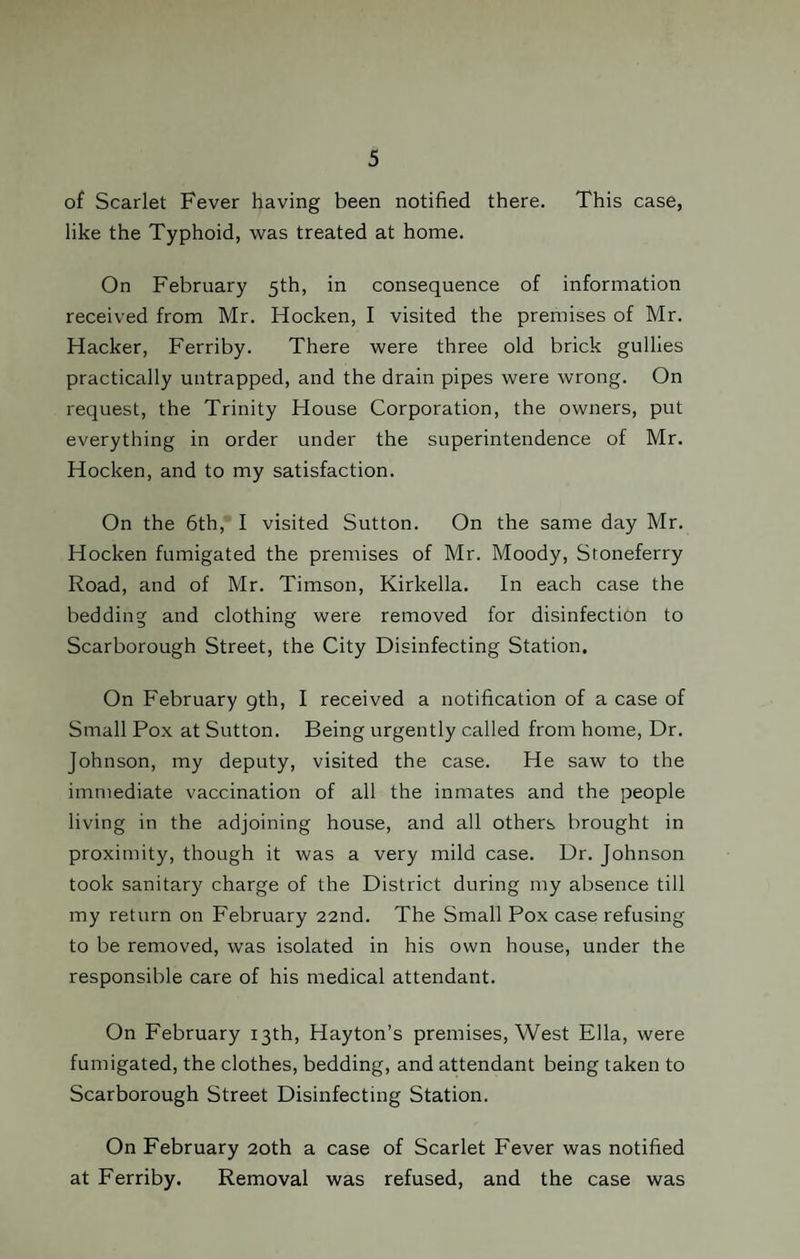 of Scarlet Fever having been notified there. This case, like the Typhoid, was treated at home. On February 5th, in consequence of information received from Mr. Hocken, I visited the premises of Mr. Hacker, Ferriby. There were three old brick gullies practically untrapped, and the drain pipes were wrong. On request, the Trinity House Corporation, the owners, put everything in order under the superintendence of Mr. Hocken, and to my satisfaction. On the 6th, I visited Sutton. On the same day Mr. Hocken fumigated the premises of Mr. Moody, Stoneferry Road, and of Mr. Timson, Kirkella. In each case the bedding and clothing were removed for disinfection to Scarborough Street, the City Disinfecting Station. On February gth, I received a notification of a case of Small Pox at Sutton. Being urgently called from home, Dr. Johnson, my deputy, visited the case. He saw to the immediate vaccination of all the inmates and the people living in the adjoining house, and all others brought in proximity, though it was a very mild case. Dr. Johnson took sanitary charge of the District during my absence till my return on February 22nd. The Small Pox case refusing to be removed, was isolated in his own house, under the responsible care of his medical attendant. On February 13th, Hayton’s premises, West Ella, were fumigated, the clothes, bedding, and attendant being taken to Scarborough Street Disinfecting Station. On February 20th a case of Scarlet Fever was notified at Ferriby. Removal was refused, and the case was