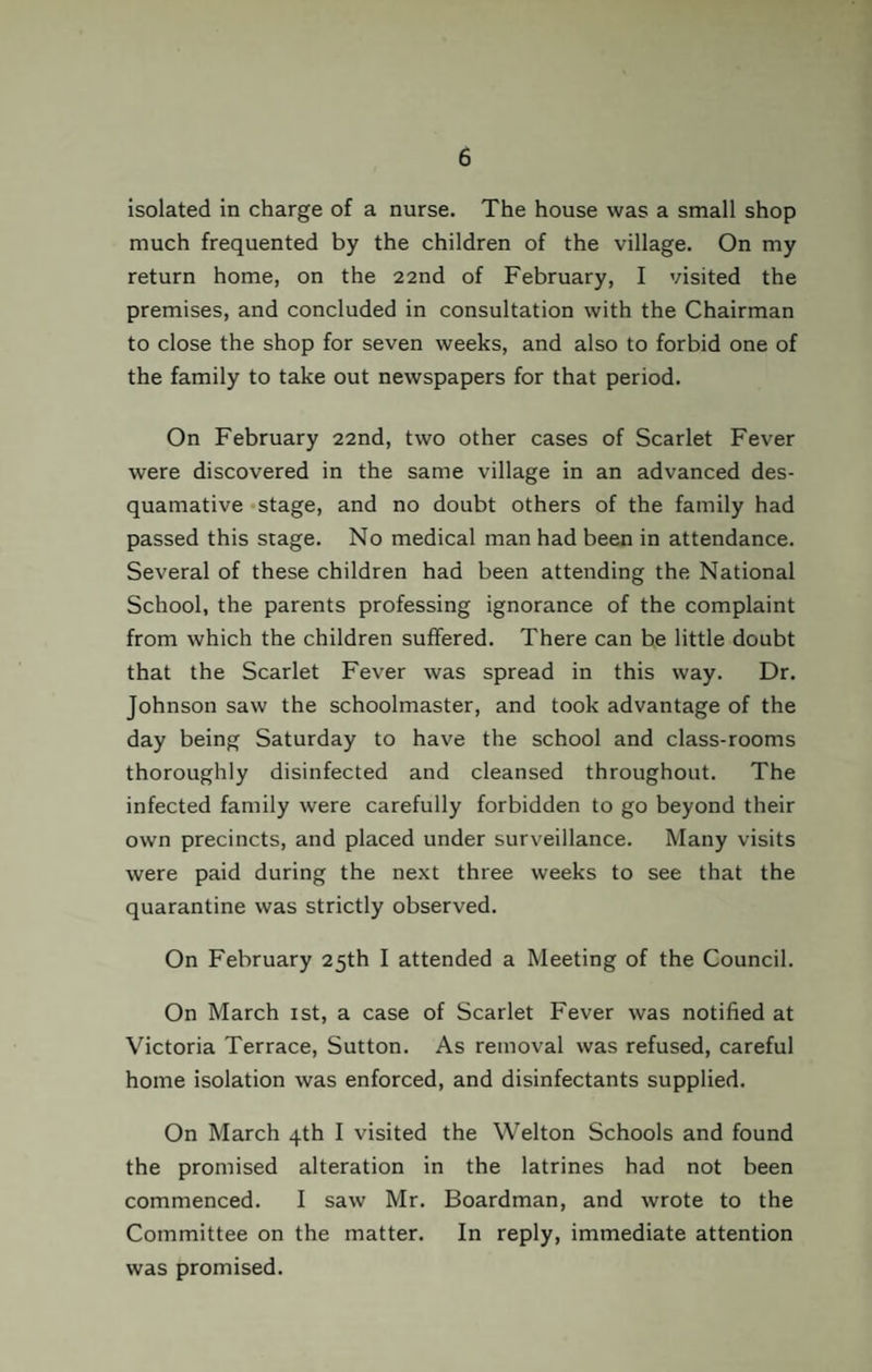 isolated in charge of a nurse. The house was a small shop much frequented by the children of the village. On my return home, on the 22nd of February, I visited the premises, and concluded in consultation with the Chairman to close the shop for seven weeks, and also to forbid one of the family to take out newspapers for that period. On February 22nd, two other cases of Scarlet Fever were discovered in the same village in an advanced des¬ quamative stage, and no doubt others of the family had passed this stage. No medical man had been in attendance. Several of these children had been attending the National School, the parents professing ignorance of the complaint from which the children suffered. There can be little doubt that the Scarlet Fever was spread in this way. Dr. Johnson saw the schoolmaster, and took advantage of the day being Saturday to have the school and class-rooms thoroughly disinfected and cleansed throughout. The infected family were carefully forbidden to go beyond their own precincts, and placed under surveillance. Many visits were paid during the next three weeks to see that the quarantine was strictly observed. On February 25th I attended a Meeting of the Council. On March 1st, a case of Scarlet Fever was notified at Victoria Terrace, Sutton. As removal was refused, careful home isolation was enforced, and disinfectants supplied. On March 4th I visited the Welton Schools and found the promised alteration in the latrines had not been commenced. I saw Mr. Boardman, and wrote to the Committee on the matter. In reply, immediate attention was promised.