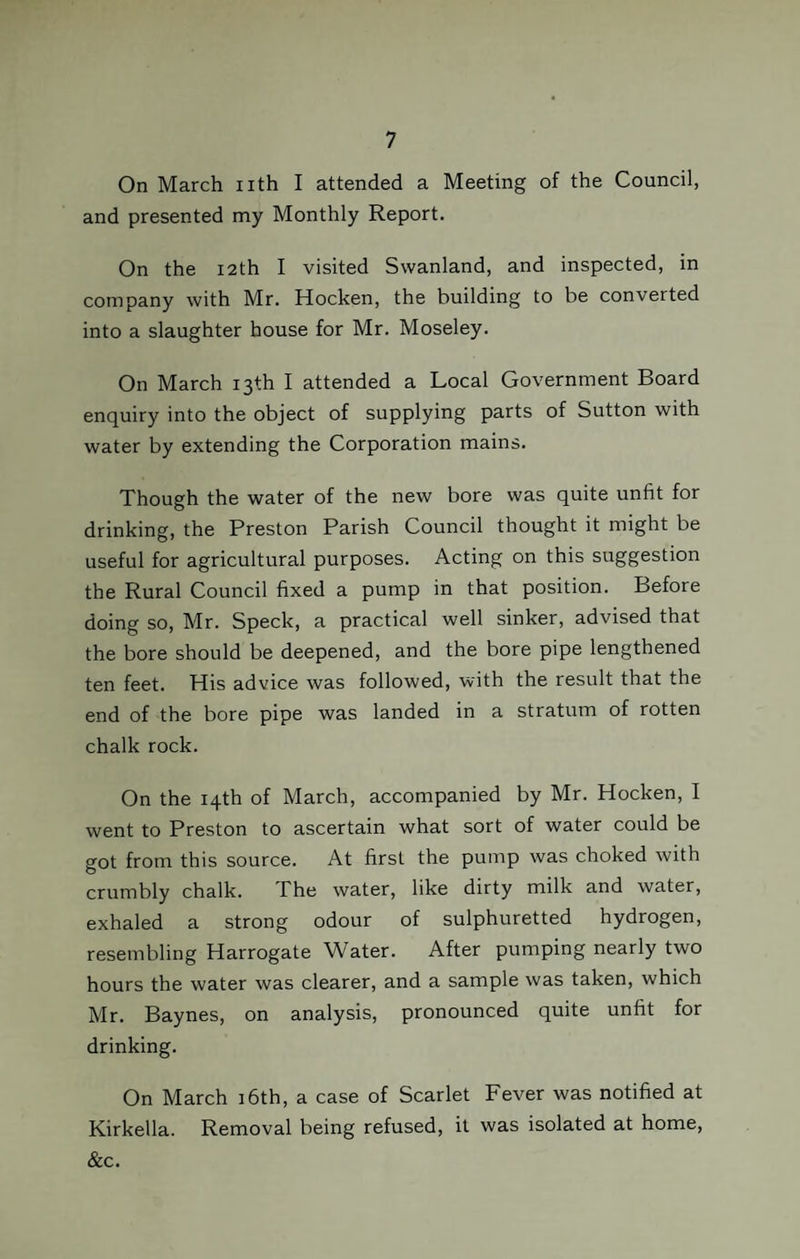 On March nth I attended a Meeting of the Council, and presented my Monthly Report. On the 12th I visited Swanland, and inspected, in company with Mr. Hocken, the building to be converted into a slaughter house for Mr. Moseley. On March 13th I attended a Local Government Board enquiry into the object of supplying parts of Sutton with water by extending the Corporation mains. Though the water of the new bore was quite unfit for drinking, the Preston Parish Council thought it might be useful for agricultural purposes. Acting on this suggestion the Rural Council fixed a pump in that position. Before doing so, Mr. Speck, a practical well sinker, advised that the bore should be deepened, and the bore pipe lengthened ten feet. His advice was followed, with the result that the end of the bore pipe was landed in a stratum of rotten chalk rock. On the 14th of March, accompanied by Mr. Hocken, I went to Preston to ascertain what sort of water could be got from this source. At first the pump was choked with crumbly chalk. The water, like dirty milk and water, exhaled a strong odour of sulphuretted hydrogen, resembling Harrogate Water. After pumping nearly two hours the water was clearer, and a sample was taken, which Mr. Baynes, on analysis, pronounced quite unfit for drinking. On March 16th, a case of Scarlet Fever was notified at Kirkella. Removal being refused, it was isolated at home, &c.