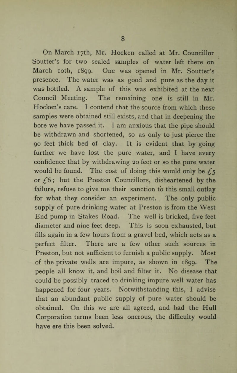On March 17th, Mr. Hocken called at Mr. Councillor Soutter’s for two sealed samples of water left there on March 10th, 1899. One was opened in Mr. Soutter’s presence. The water was as good and pure as the day it was bottled. A sample of this was exhibited at the next Council Meeting. The remaining one is still in Mr. Hocken’s care. I contend that the source from which these samples were obtained still exists, and that in deepening the bore we have passed it. I am anxious that the pipe should be withdrawn and shortened, so as only to just pierce the 90 feet thick bed of clay. It is evident that by going further we have lost the pure water, and I have every confidence that by withdrawing 20 feet or so the pure water would be found. The cost of doing this would only be £5 or £6; but the Preston Councillors, disheartened by the failure, refuse to give me their sanction to this small outlay for what they consider an experiment. The only public supply of pure drinking water at Preston is from the West End pump in Stakes Road. The well is bricked, five feet diameter and nine feet deep. This is soon exhausted, but fills again in a few hours from a gravel bed, which acts as a perfect filter. There are a few other such sources in Preston, but not sufficient to furnish a public supply. Most of the private wells are impure, as shown in 1899. The people all know it, and boil and filter it. No disease that could be possibly traced to drinking impure well water has happened for four years. Notwithstanding this, I advise that an abundant public supply of pure water should be obtained. On this we are all agreed, and had the Hull Corporation terms been less onerous, the difficulty would have ere this been solved.