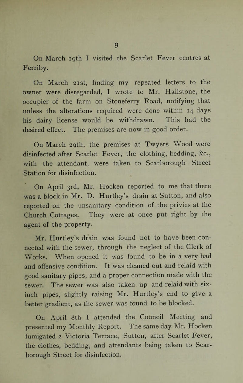On March 19th I visited the Scarlet Fever centres at Ferriby. On March 21st, finding my repeated letters to the owner were disregarded, I wrote to Mr. Hailstone, the occupier of the farm on Stoneferry Road, notifying that unless the alterations required were done within 14 days his dairy license would be withdrawn. This had the desired effect. The premises are now in good order. On March 29th, the premises at Twyers Wood were disinfected after Scarlet Fever, the clothing, bedding, &c., with the attendant, were taken to Scarborough Street Station for disinfection. On April 3rd, Mr. Hocken reported to me that there was a block in Mr. D. Hartley’s drain at Sutton, and also reported on the unsanitary condition of the privies at the Church Cottages. They were at once put right by the agent of the property. Mr. Hurtley’s drain was found not to have been con¬ nected with the sewer, through the neglect of the Clerk of Works. When opened it was found to be in a very bad and offensive condition. It was cleaned out and relaid with good sanitary pipes, and a proper connection made with the sewer. The sewer was also taken up and relaid with six- inch pipes, slightly raising Mr. Hurtley’s end to give a better gradient, as the sewer was found to be blocked. On April 8th I attended the Council Meeting and presented my Monthly Report. The same day Mr. Hocken fumigated 2 Victoria Terrace, Sutton, after Scarlet Fever, the clothes, bedding, and attendants being taken to Scar¬ borough Street for disinfection,