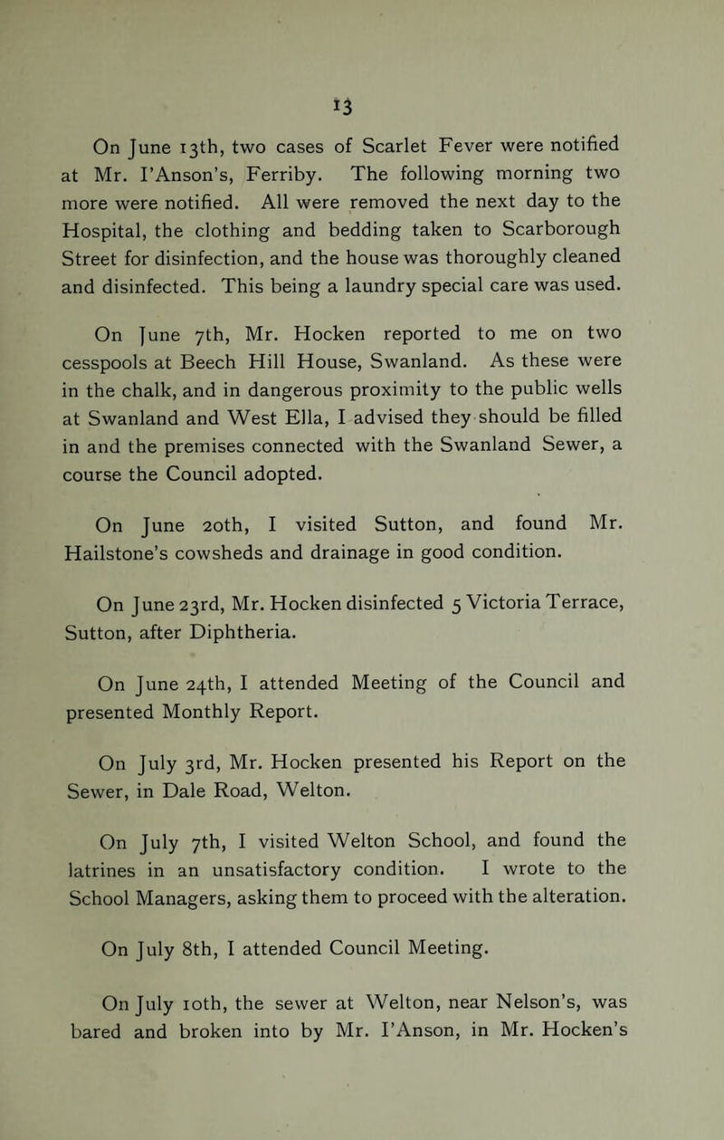 On June 13th, two cases of Scarlet Fever were notified at Mr. I’Anson’s, Ferriby. The following morning two more were notified. All were removed the next day to the Hospital, the clothing and bedding taken to Scarborough Street for disinfection, and the house was thoroughly cleaned and disinfected. This being a laundry special care was used. On June 7th, Mr. Hocken reported to me on two cesspools at Beech Hill House, Swanland. As these were in the chalk, and in dangerous proximity to the public wells at Swanland and West Ella, I advised they should be filled in and the premises connected with the Swanland Sewer, a course the Council adopted. On June 20th, I visited Sutton, and found Mr. Hailstone’s cowsheds and drainage in good condition. On June 23rd, Mr. Hocken disinfected 5 Victoria Terrace, Sutton, after Diphtheria. On June 24th, I attended Meeting of the Council and presented Monthly Report. On July 3rd, Mr. Hocken presented his Report on the Sewer, in Dale Road, Welton. On July 7th, I visited Welton School, and found the latrines in an unsatisfactory condition. I wrote to the School Managers, asking them to proceed with the alteration. On July 8th, I attended Council Meeting. On July 10th, the sewer at Welton, near Nelson’s, was bared and broken into by Mr. I’Anson, in Mr. Hocken’s
