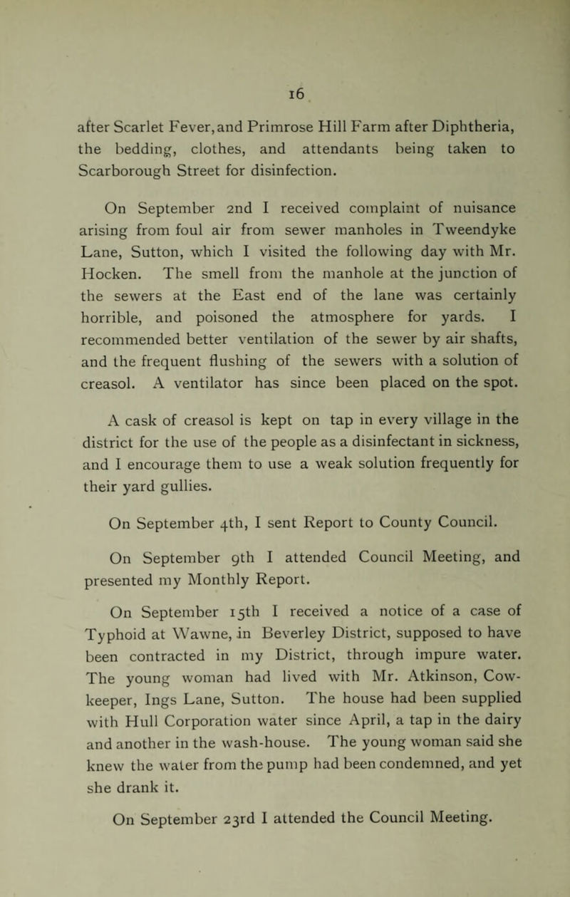 after Scarlet Fever,and Primrose Hill Farm after Diphtheria, the bedding, clothes, and attendants being taken to Scarborough Street for disinfection. On September 2nd I received complaint of nuisance arising from foul air from sewer manholes in Tweendyke Lane, Sutton, which I visited the following day with Mr. Hocken. The smell from the manhole at the junction of the sewers at the East end of the lane was certainly horrible, and poisoned the atmosphere for yards. I recommended better ventilation of the sewer by air shafts, and the frequent flushing of the sewers with a solution of creasol. A ventilator has since been placed on the spot. A cask of creasol is kept on tap in every village in the district for the use of the people as a disinfectant in sickness, and 1 encourage them to use a weak solution frequently for their yard gullies. On September 4th, I sent Report to County Council. On September 9th I attended Council Meeting, and presented my Monthly Report. On September 15th I received a notice of a case of Typhoid at Wawne, in Beverley District, supposed to have been contracted in my District, through impure water. The young woman had lived with Mr. Atkinson, Cow- keeper, Ings Lane, Sutton. The house had been supplied with Hull Corporation water since April, a tap in the dairy and another in the wash-house. The young woman said she knew the water from the pump had been condemned, and yet she drank it. On September 23rd I attended the Council Meeting.