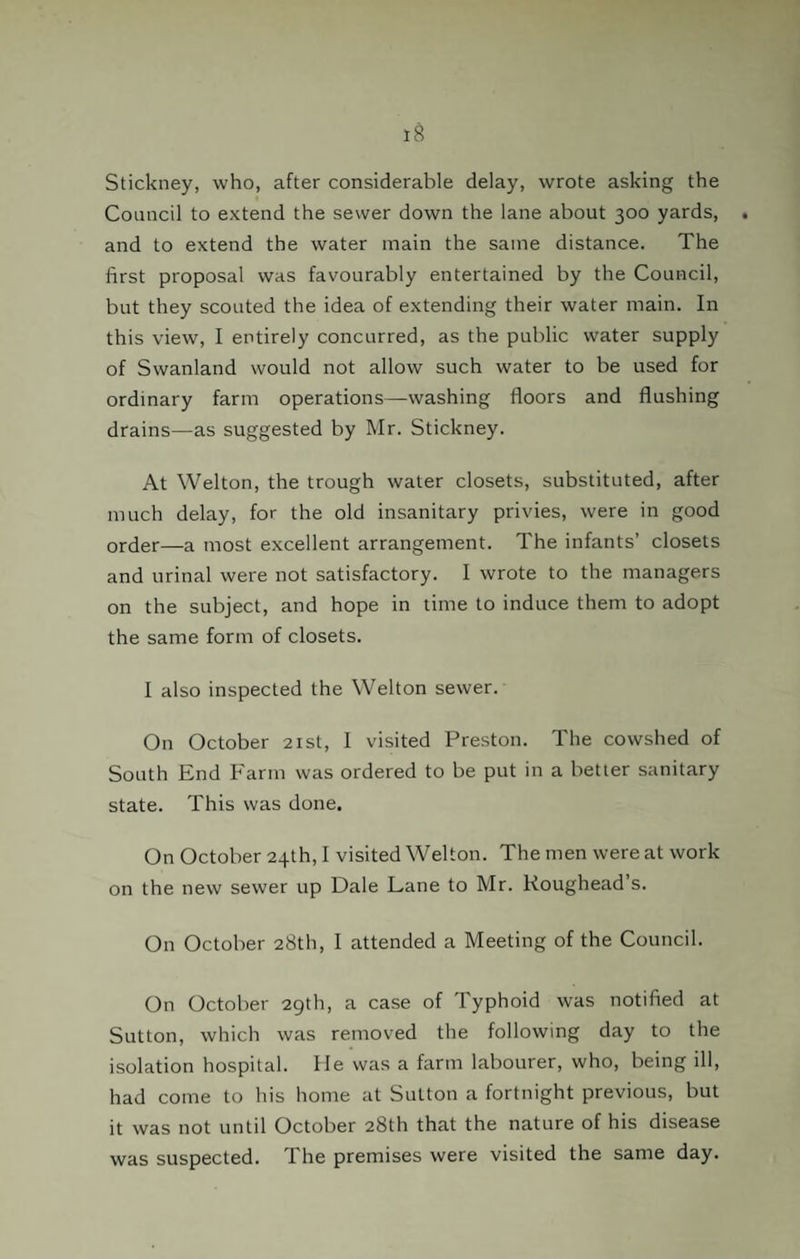 Stickney, who, after considerable delay, wrote asking the Council to extend the sewer down the lane about 300 yards, and to extend the water main the same distance. The first proposal was favourably entertained by the Council, but they scouted the idea of extending their water main. In this view, I entirely concurred, as the public water supply of Swanland would not allow such water to be used for ordinary farm operations—washing floors and flushing drains—as suggested by Mr. Stickney. At Welton, the trough water closets, substituted, after much delay, for the old insanitary privies, were in good or(jer—a most excellent arrangement. The infants’ closets and urinal were not satisfactory. I wrote to the managers on the subject, and hope in time to induce them to adopt the same form of closets. I also inspected the Welton sewer. On October 21st, I visited Preston. The cowshed of South End Farm was ordered to be put in a better sanitary state. This was done. On October 24th, I visited Welton. The men were at work on the new sewer up Dale Lane to Mr. Roughead’s. On October 28th, I attended a Meeting of the Council. On October 29th, a case of Typhoid was notified at Sutton, which was removed the following day to the isolation hospital. He was a farm labourer, who, being ill, had come to his home at Sutton a fortnight previous, but it was not until October 28th that the nature of his disease was suspected. The premises were visited the same day.