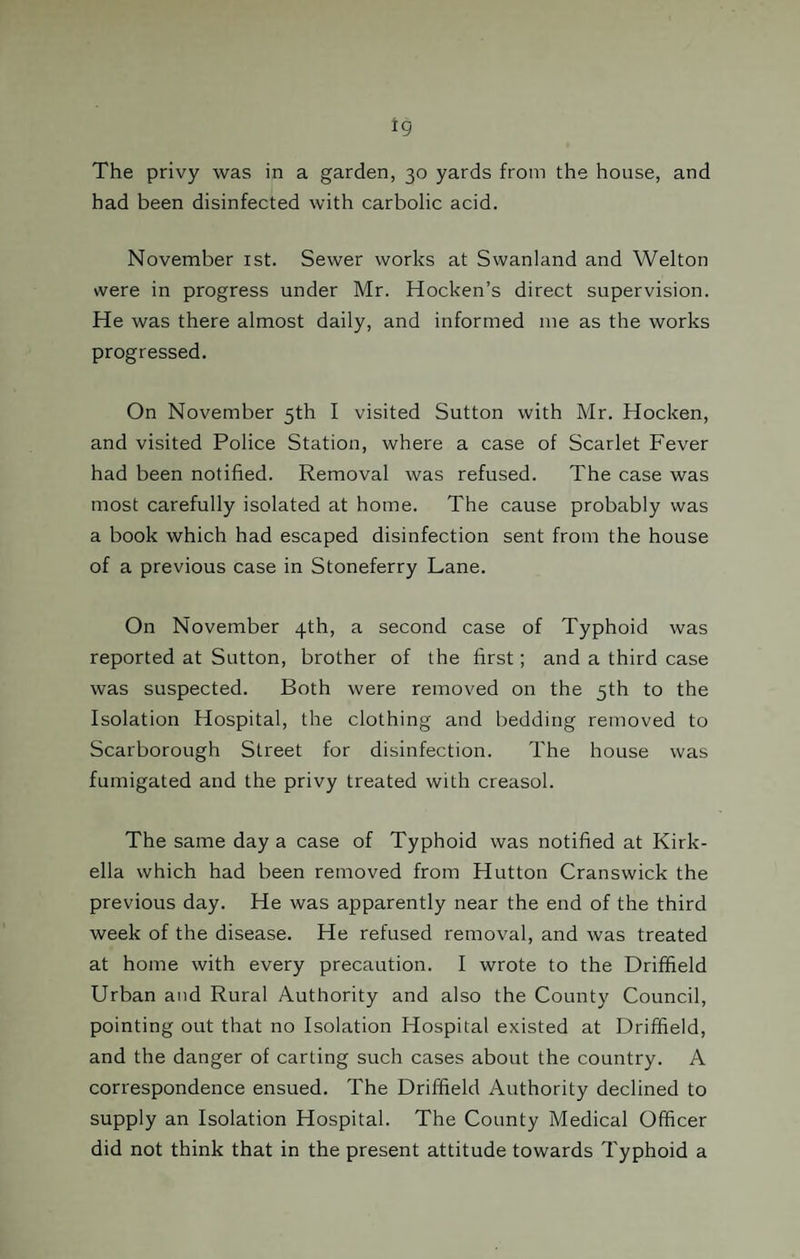 *9 The privy was in a garden, 30 yards from the house, and had been disinfected with carbolic acid. November 1st. Sewer works at Swanland and Welton were in progress under Mr. Hocken’s direct supervision. He was there almost daily, and informed me as the works progressed. On November 5th I visited Sutton with Mr. Hocken, and visited Police Station, where a case of Scarlet Fever had been notified. Removal was refused. The case was most carefully isolated at home. The cause probably was a book which had escaped disinfection sent from the house of a previous case in Stoneferry Lane. On November 4th, a second case of Typhoid was reported at Sutton, brother of the first; and a third case was suspected. Both were removed on the 5th to the Isolation Hospital, the clothing and bedding removed to Scarborough Street for disinfection. The house was fumigated and the privy treated with creasol. The same day a case of Typhoid was notified at Kirk- ella which had been removed from Hutton Cranswick the previous day. He was apparently near the end of the third week of the disease. He refused removal, and was treated at home with every precaution. I wrote to the Driffield Urban and Rural Authority and also the County Council, pointing out that no Isolation Hospital existed at Driffield, and the danger of carting such cases about the country. A correspondence ensued. The Driffield Authority declined to supply an Isolation Hospital. The County Medical Officer did not think that in the present attitude towards Typhoid a