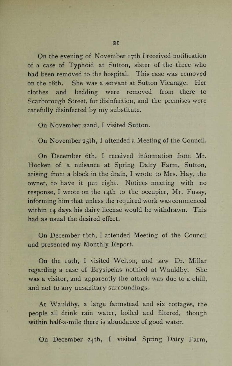 On the evening of November 17th I received notification of a case of Typhoid at Sutton, sister of the three who had been removed to the hospital. This case was removed on the 18th. She was a servant at Sutton Vicarage. Her clothes and bedding were removed from there to Scarborough Street, for disinfection, and the premises were carefully disinfected by my substitute. On November 22nd, I visited Sutton. On November 25th, I attended a Meeting of the Council. On December 6th, I received information from Mr. Hocken of a nuisance at Spring Dairy Farm, Sutton, arising from a block in the drain, I wrote to Mrs. Hay, the owner, to have it put right. Notices meeting with no response, I wrote on the 14th to the occupier, Mr. Fussy, informing him that unless the required work was commenced within 14 days his dairy license would be withdrawn. This had as usual the desired effect. On December 16th, I attended Meeting of the Council and presented my Monthly Report. On the 19th, I visited Welton, and saw Dr. Millar regarding a case of Erysipelas notified at Wauldby. She was a visitor, and apparently the attack was due to a chill, and not to any unsanitary surroundings. At Wauldby, a large farmstead and six cottages, the people all drink rain water, boiled and filtered, though within half-a-mile there is abundance of good water. On December 24th, I visited Spring Dairy Farm,