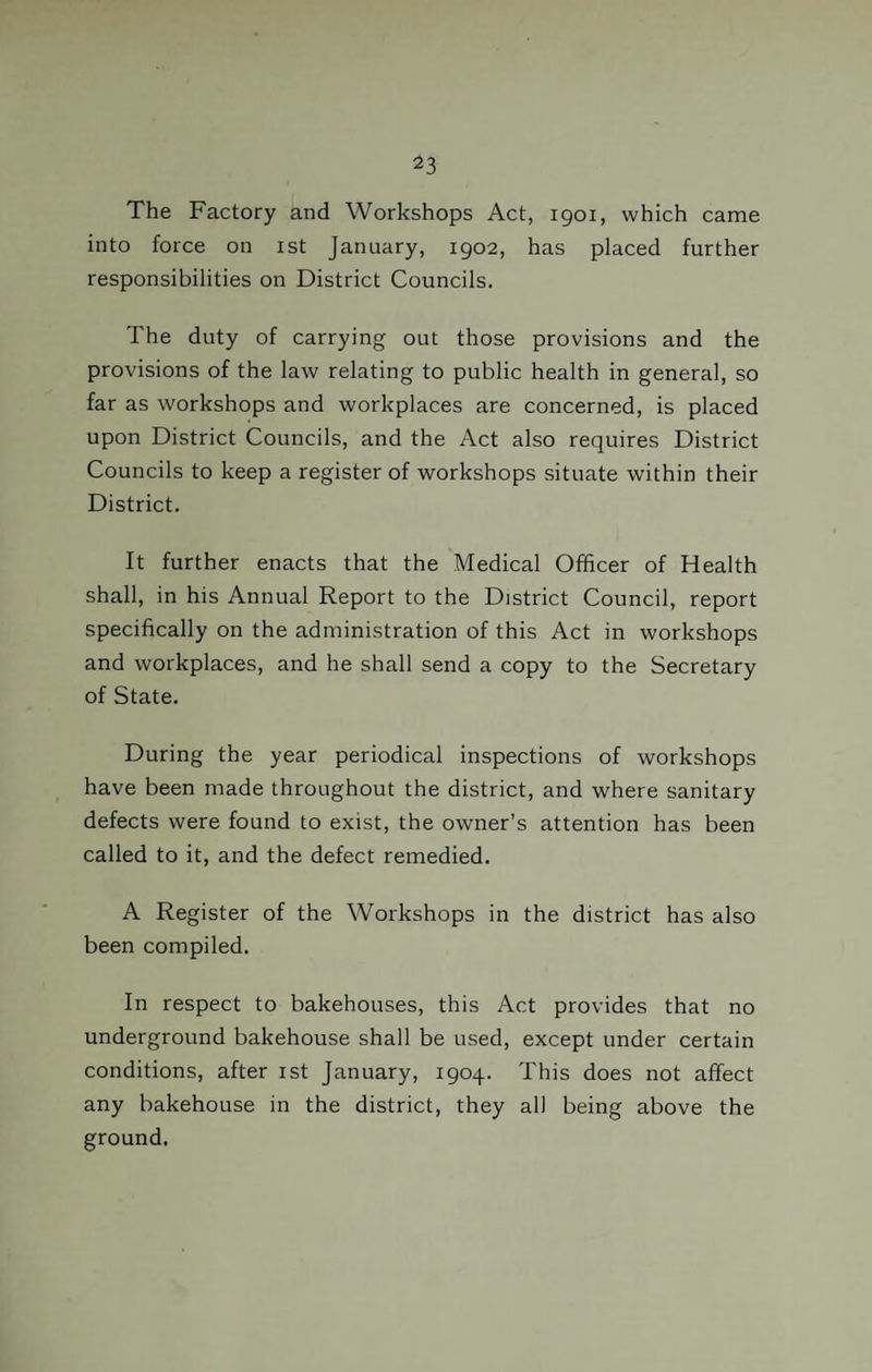 The Factory and Workshops Act, 1901, which came into force on 1st January, 1902, has placed further responsibilities on District Councils. The duty of carrying out those provisions and the provisions of the law relating to public health in general, so far as workshops and workplaces are concerned, is placed upon District Councils, and the Act also requires District Councils to keep a register of workshops situate within their District. It further enacts that the Medical Officer of Health shall, in his Annual Report to the District Council, report specifically on the administration of this Act in workshops and workplaces, and he shall send a copy to the Secretary of State. During the year periodical inspections of workshops have been made throughout the district, and where sanitary defects were found to exist, the owner’s attention has been called to it, and the defect remedied. A Register of the Workshops in the district has also been compiled. In respect to bakehouses, this Act provides that no underground bakehouse shall be used, except under certain conditions, after 1st January, 1904. This does not affect any bakehouse in the district, they all being above the ground.