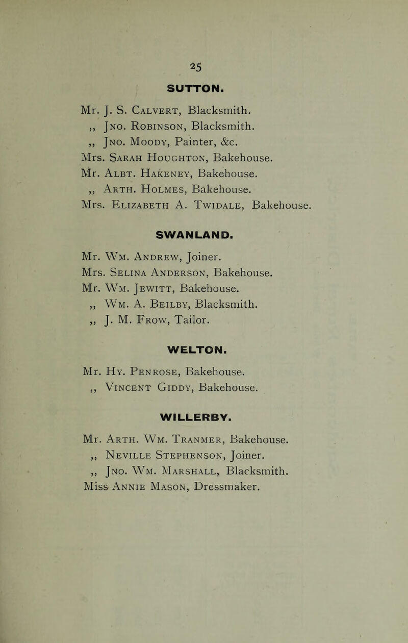 SUTTON Mr. J. S. Calvert, Blacksmith. ,, Jno. Robinson, Blacksmith. ,, Jno. Moody, Painter, &c. Mrs. Sarah Houghton, Bakehouse. Mr. Albt. Hakeney, Bakehouse. ,, Arth. Holmes, Bakehouse. Mrs. Elizabeth A. Twidale, Bakehouse. SWAN LAND. Mr. Wm. Andrew, Joiner. Mrs. Selina Anderson, Bakehouse. Mr. Wm. Jewitt, Bakehouse. ,, Wm. A. Beilby, Blacksmith. ,, J. M. Frow, Tailor. WELTON. Mr. Hy. Penrose, Bakehouse. ,, Vincent Giddy, Bakehouse. WILLERBY. Mr. Arth. Wm. Tranmer, Bakehouse. ,, Neville Stephenson, Joiner. ,, Jno. Wm. Marshall, Blacksmith. Miss Annie Mason, Dressmaker.
