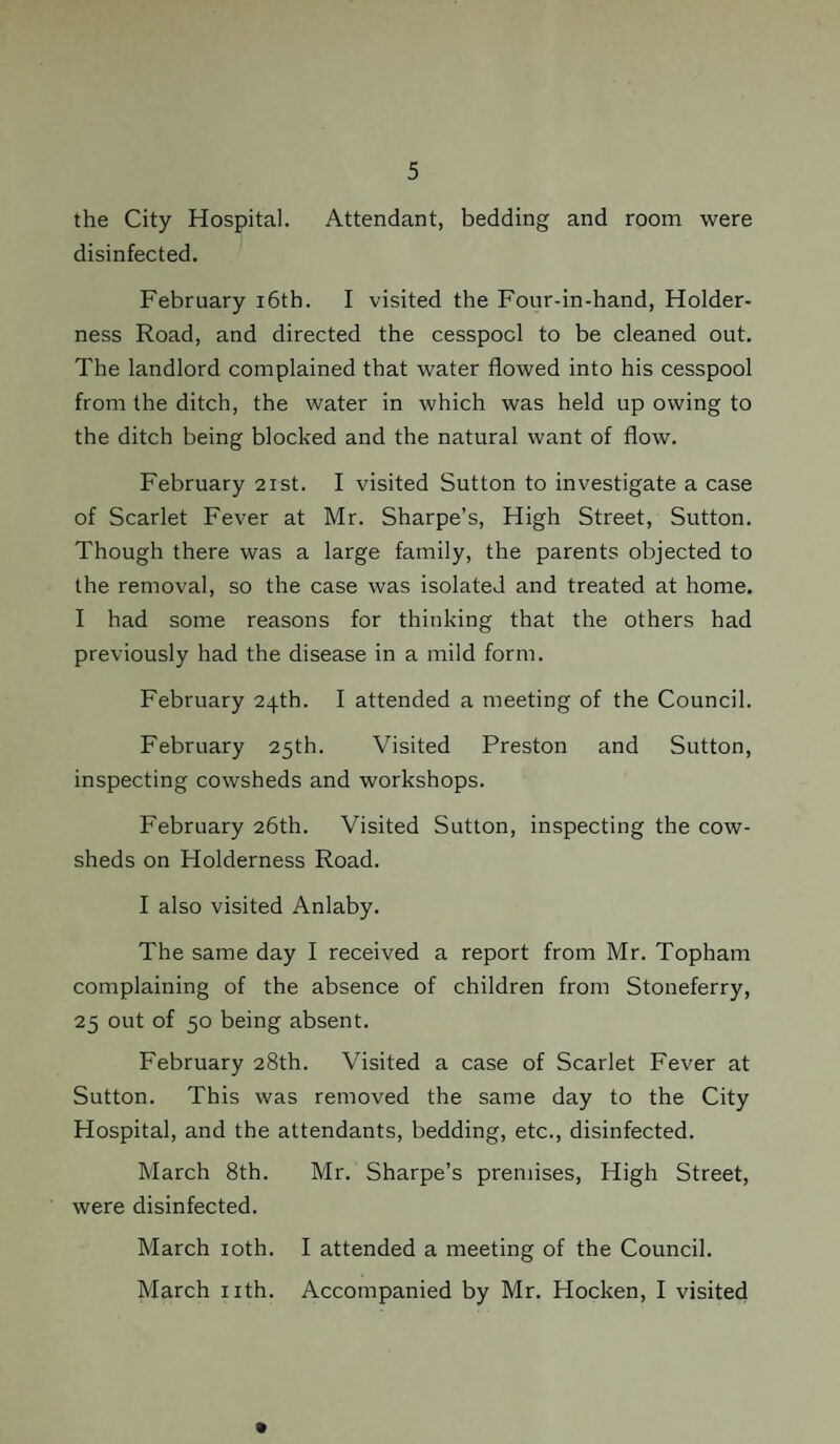 the City Hospital. Attendant, bedding and room were disinfected. February 16th. I visited the Four-in-hand, Holder- ness Road, and directed the cesspool to be cleaned out. The landlord complained that water flowed into his cesspool from the ditch, the water in which was held up owing to the ditch being blocked and the natural want of flow. February 21st. I visited Sutton to investigate a case of Scarlet Fever at Mr. Sharpe’s, High Street, Sutton. Though there was a large family, the parents objected to the removal, so the case was isolated and treated at home. I had some reasons for thinking that the others had previously had the disease in a mild form. February 24th. I attended a meeting of the Council. February 25th. Visited Preston and Sutton, inspecting cowsheds and workshops. February 26th. Visited Sutton, inspecting the cow¬ sheds on Holderness Road. I also visited Anlaby. The same day I received a report from Mr. Topham complaining of the absence of children from Stoneferry, 25 out of 50 being absent. February 28th. Visited a case of Scarlet Fever at Sutton. This was removed the same day to the City Hospital, and the attendants, bedding, etc., disinfected. March 8th. Mr. Sharpe’s premises, High Street, were disinfected. March 10th. I attended a meeting of the Council. March nth. Accompanied by Mr. Hocken, I visited