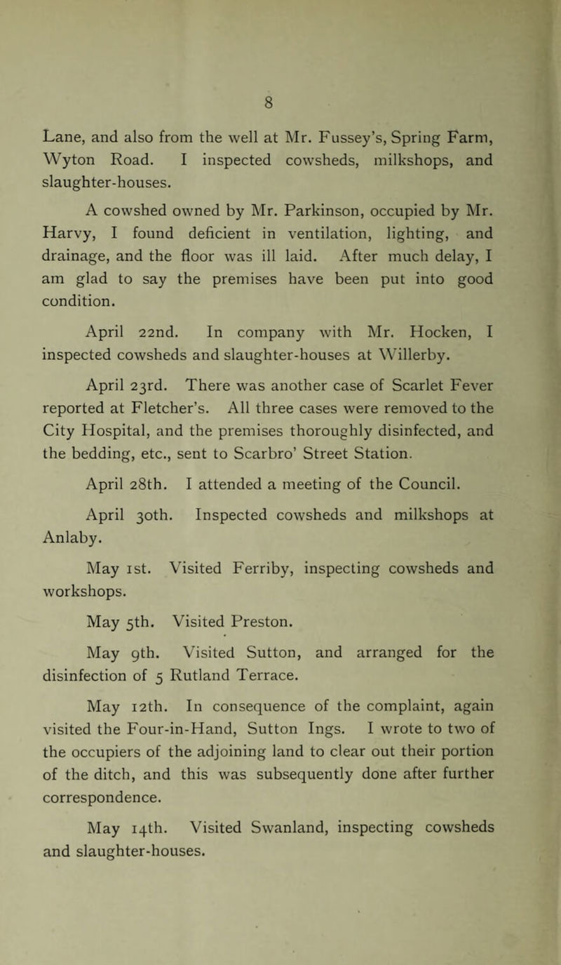Lane, and also from the well at Mr. Fussey’s, Spring Farm, Wyton Road. I inspected cowsheds, milkshops, and slaughter-houses. A cowshed owned by Mr. Parkinson, occupied by Mr. Harvy, I found deficient in ventilation, lighting, and drainage, and the floor was ill laid. After much delay, I am glad to say the premises have been put into good condition. April 22nd. In company with Mr. Hocken, I inspected cowsheds and slaughter-houses at Willerby. April 23rd. There was another case of Scarlet Fever reported at Fletcher’s. All three cases were removed to the City Hospital, and the premises thoroughly disinfected, and the bedding, etc., sent to Scarbro’ Street Station. April 28th. I attended a meeting of the Council. April 30th. Inspected cowsheds and milkshops at Anlaby. May 1st. Visited Ferriby, inspecting cowsheds and workshops. May 5th. Visited Preston. May 9th. Visited Sutton, and arranged for the disinfection of 5 Rutland Terrace. May 12th. In consequence of the complaint, again visited the Four-in-Hand, Sutton Ings. I wrote to two of the occupiers of the adjoining land to clear out their portion of the ditch, and this was subsequently done after further correspondence. May 14th. Visited Swanland, inspecting cowsheds and slaughter-houses.
