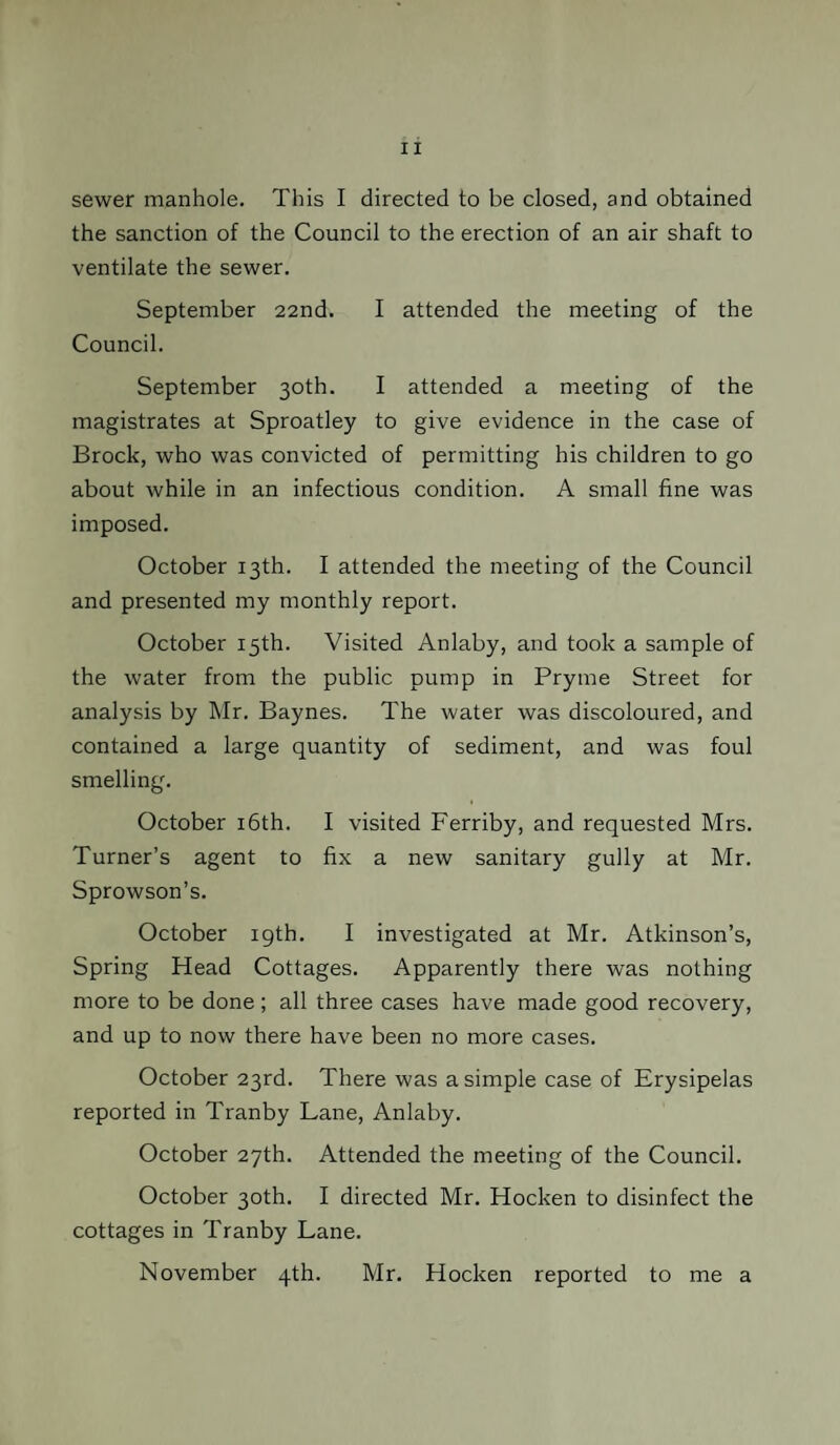 sewer manhole. This I directed to be closed, and obtained the sanction of the Council to the erection of an air shaft to ventilate the sewer. September 22nd. I attended the meeting of the Council. September 30th. I attended a meeting of the magistrates at Sproatley to give evidence in the case of Brock, who was convicted of permitting his children to go about while in an infectious condition. A small fine was imposed. October 13th. I attended the meeting of the Council and presented my monthly report. October 15th. Visited Anlaby, and took a sample of the water from the public pump in Pryme Street for analysis by Mr. Baynes. The water was discoloured, and contained a large quantity of sediment, and was foul smelling. October 16th. I visited Ferriby, and requested Mrs. Turner’s agent to fix a new sanitary gully at Mr. Sprowson’s. October 19th. I investigated at Mr. Atkinson’s, Spring Head Cottages. Apparently there was nothing more to be done ; all three cases have made good recovery, and up to now there have been no more cases. October 23rd. There was a simple case of Erysipelas reported in Tranby Lane, Anlaby. October 27th. Attended the meeting of the Council. October 30th. I directed Mr. Hocken to disinfect the cottages in Tranby Lane. November 4th. Mr. Hocken reported to me a